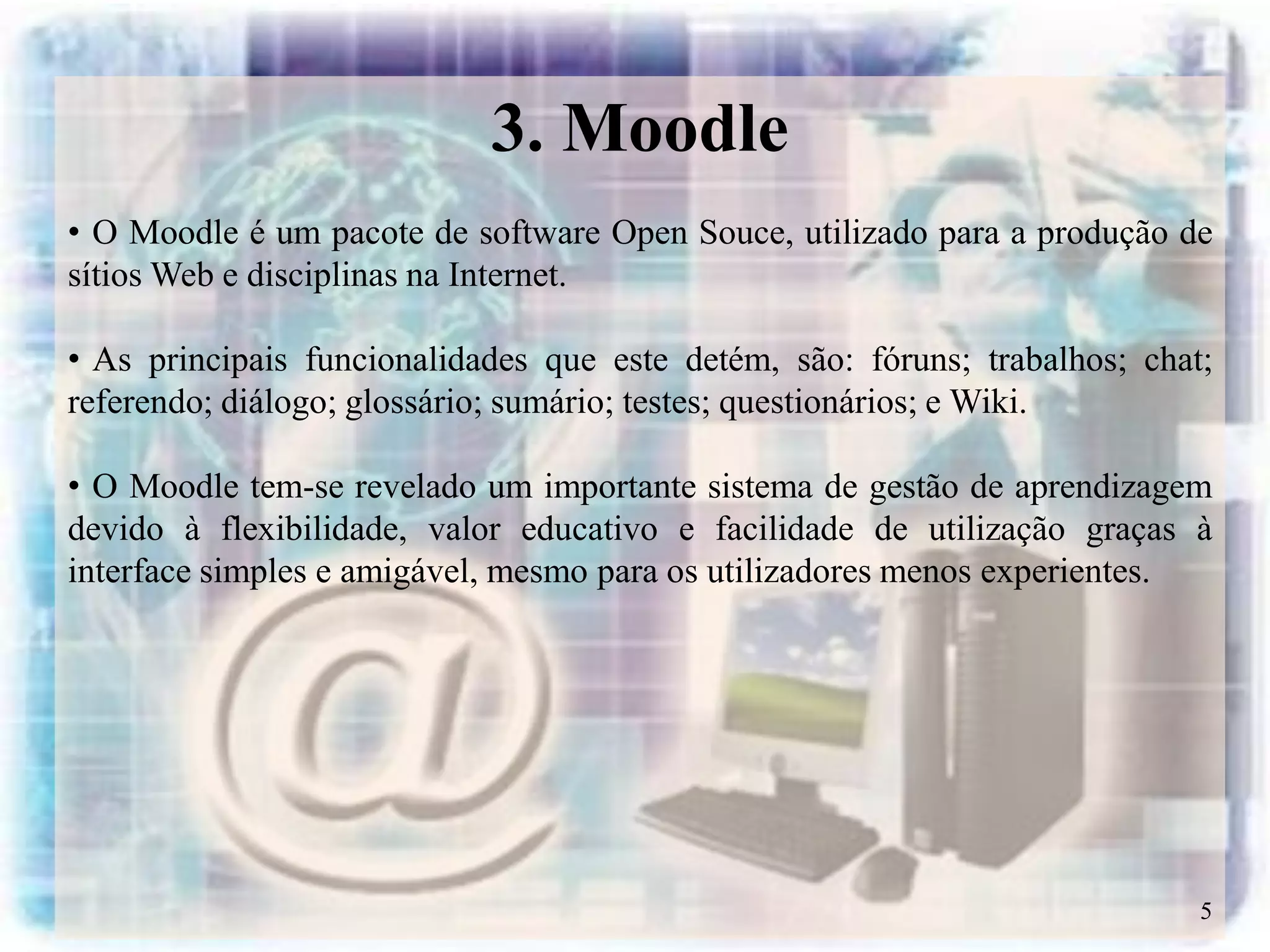 3. Moodle
• O Moodle é um pacote de software Open Souce, utilizado para a produção de
sítios Web e disciplinas na Internet.

• As principais funcionalidades que este detém, são: fóruns; trabalhos; chat;
referendo; diálogo; glossário; sumário; testes; questionários; e Wiki.

• O Moodle tem-se revelado um importante sistema de gestão de aprendizagem
devido à flexibilidade, valor educativo e facilidade de utilização graças à
interface simples e amigável, mesmo para os utilizadores menos experientes.




                                                                            5
 