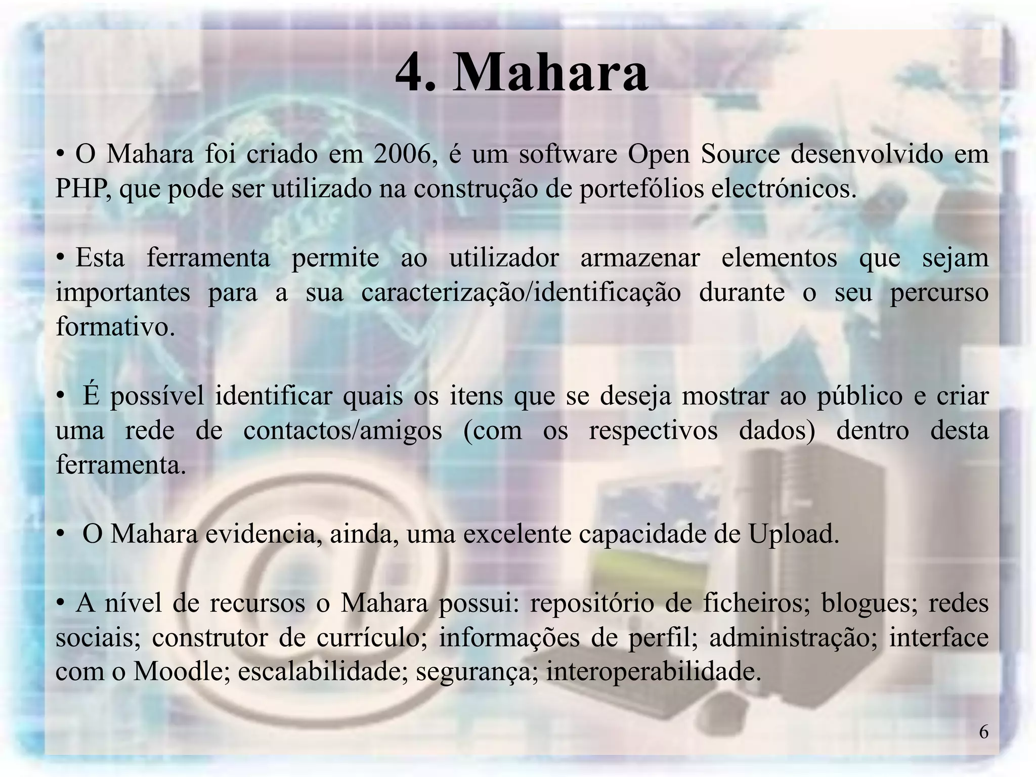 4. Mahara
• O Mahara foi criado em 2006, é um software Open Source desenvolvido em
PHP, que pode ser utilizado na construção de portefólios electrónicos.

• Esta ferramenta permite ao utilizador armazenar elementos que sejam
importantes para a sua caracterização/identificação durante o seu percurso
formativo.

• É possível identificar quais os itens que se deseja mostrar ao público e criar
uma rede de contactos/amigos (com os respectivos dados) dentro desta
ferramenta.

• O Mahara evidencia, ainda, uma excelente capacidade de Upload.

• A nível de recursos o Mahara possui: repositório de ficheiros; blogues; redes
sociais; construtor de currículo; informações de perfil; administração; interface
com o Moodle; escalabilidade; segurança; interoperabilidade.

                                                                                6
 