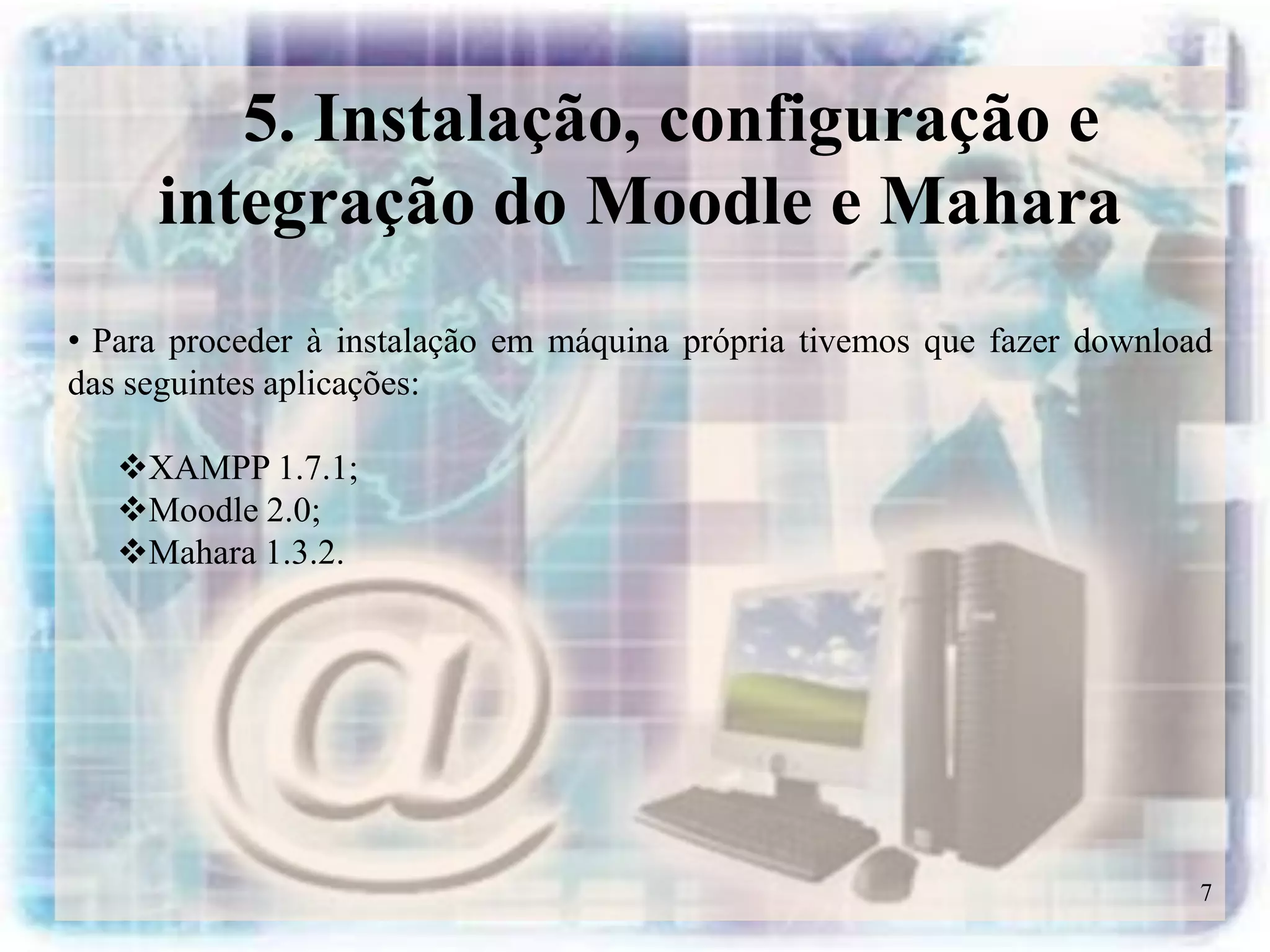 5. Instalação, configuração e
     integração do Moodle e Mahara
• Para proceder à instalação em máquina própria tivemos que fazer download
das seguintes aplicações:

   XAMPP 1.7.1;
   Moodle 2.0;
   Mahara 1.3.2.




                                                                         7
 