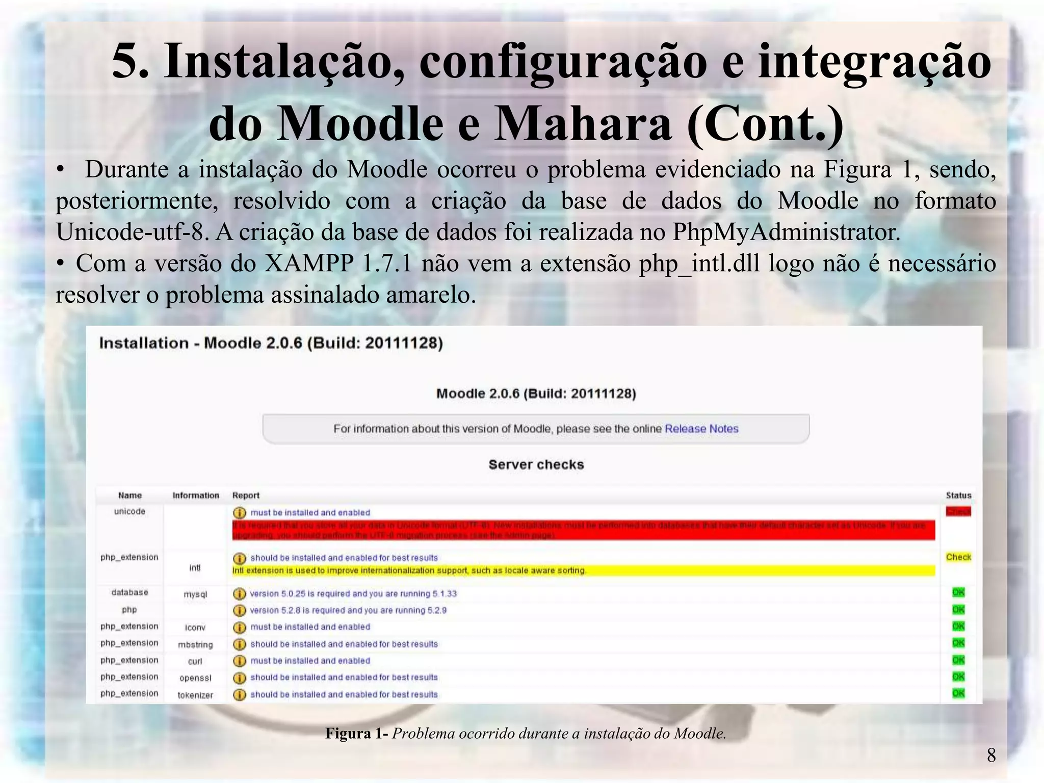 5. Instalação, configuração e integração
         do Moodle e Mahara (Cont.)
• Durante a instalação do Moodle ocorreu o problema evidenciado na Figura 1, sendo,
posteriormente, resolvido com a criação da base de dados do Moodle no formato
Unicode-utf-8. A criação da base de dados foi realizada no PhpMyAdministrator.
• Com a versão do XAMPP 1.7.1 não vem a extensão php_intl.dll logo não é necessário
resolver o problema assinalado amarelo.




                       Figura 1- Problema ocorrido durante a instalação do Moodle.
                                                                                     8
 
