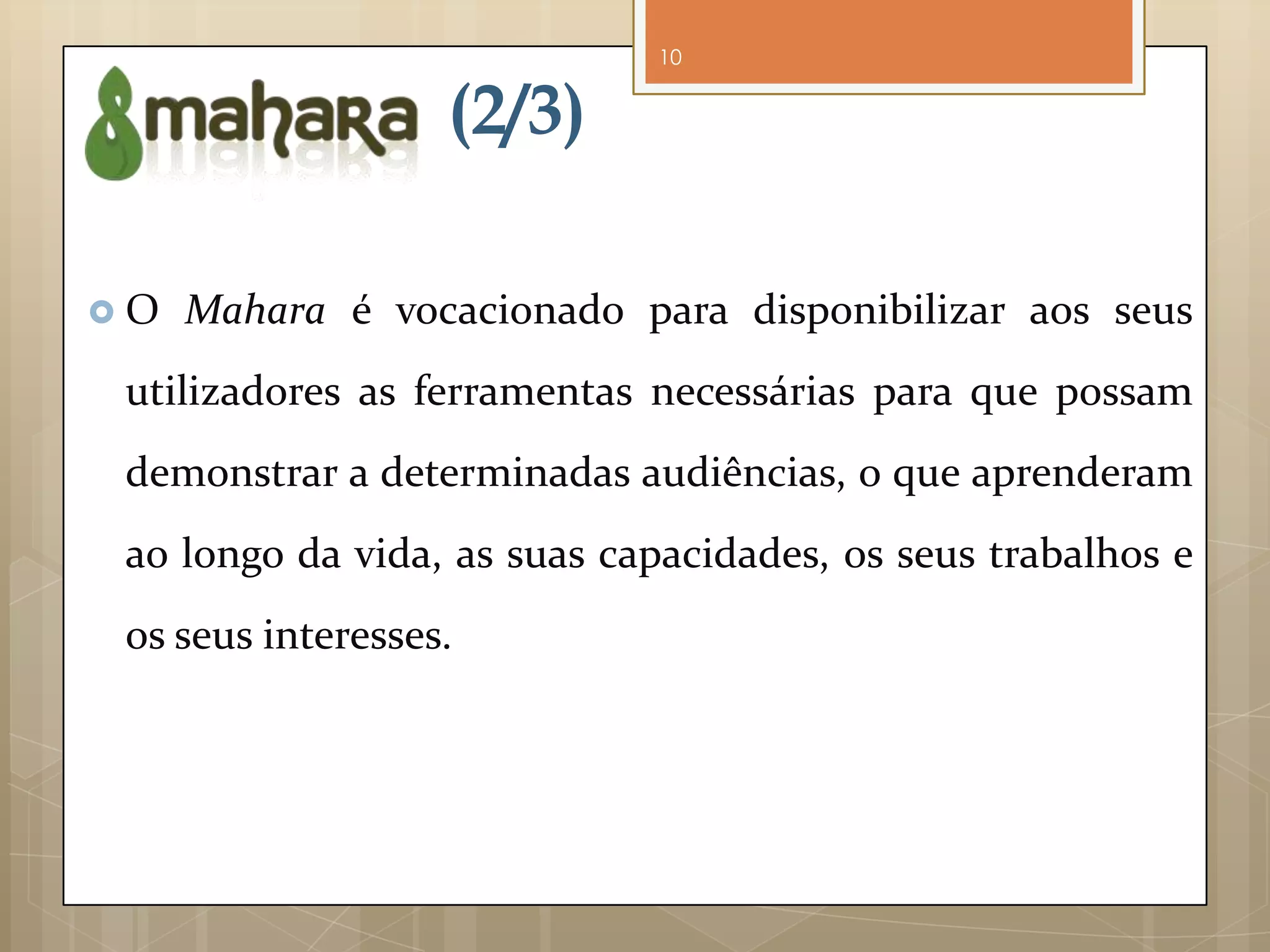 10


                   (2/3)

O   Mahara é vocacionado para disponibilizar aos seus
 utilizadores as ferramentas necessárias para que possam
 demonstrar a determinadas audiências, o que aprenderam
 ao longo da vida, as suas capacidades, os seus trabalhos e
 os seus interesses.
 