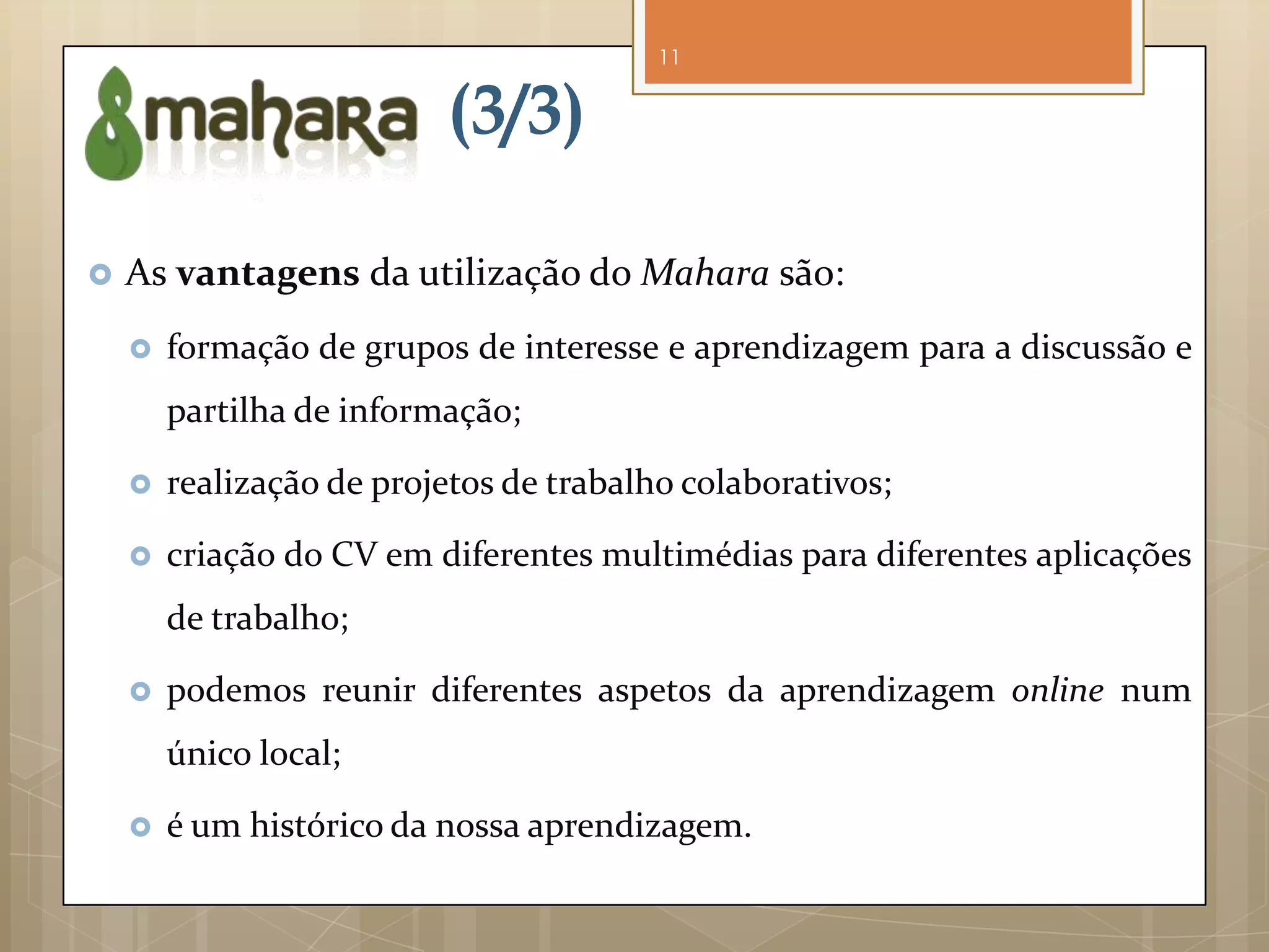 11


                          (3/3)

   As vantagens da utilização do Mahara são:
       formação de grupos de interesse e aprendizagem para a discussão e
        partilha de informação;

       realização de projetos de trabalho colaborativos;

       criação do CV em diferentes multimédias para diferentes aplicações
        de trabalho;

       podemos reunir diferentes aspetos da aprendizagem online num
        único local;

       é um histórico da nossa aprendizagem.
 