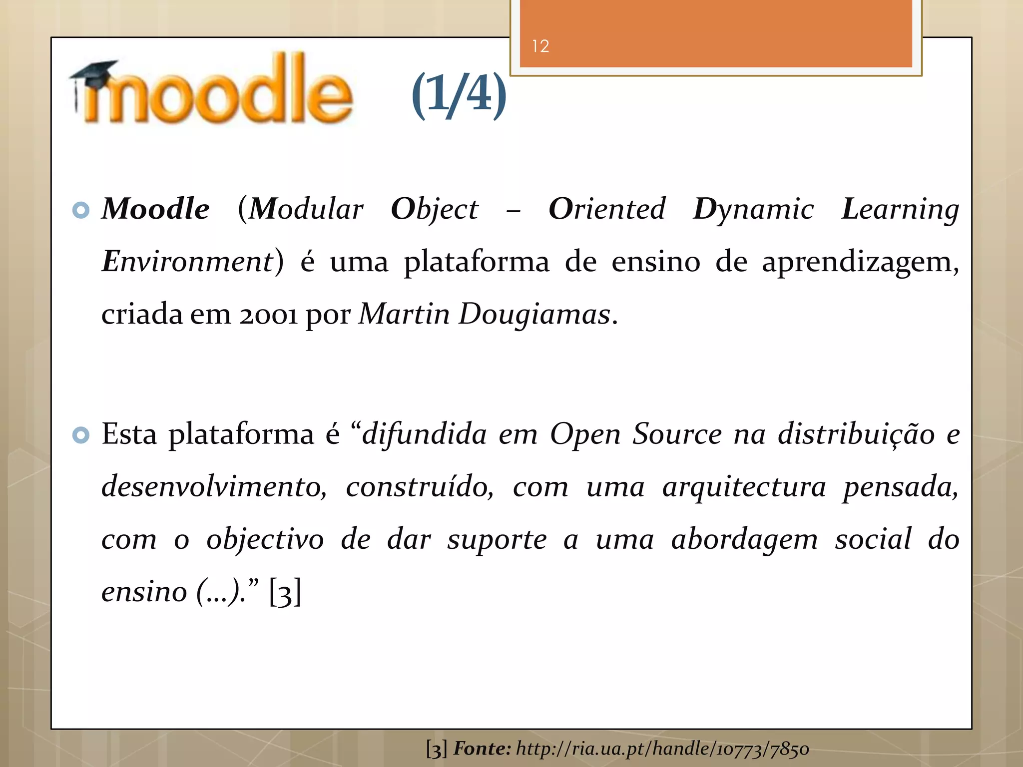 12


                         (1/4)

   Moodle (Modular Object – Oriented Dynamic Learning
    Environment) é uma plataforma de ensino de aprendizagem,
    criada em 2001 por Martin Dougiamas.


   Esta plataforma é “difundida em Open Source na distribuição e
    desenvolvimento, construído, com uma arquitectura pensada,
    com o objectivo de dar suporte a uma abordagem social do
    ensino (…).” [3]



                           [3] Fonte: http://ria.ua.pt/handle/10773/7850
 