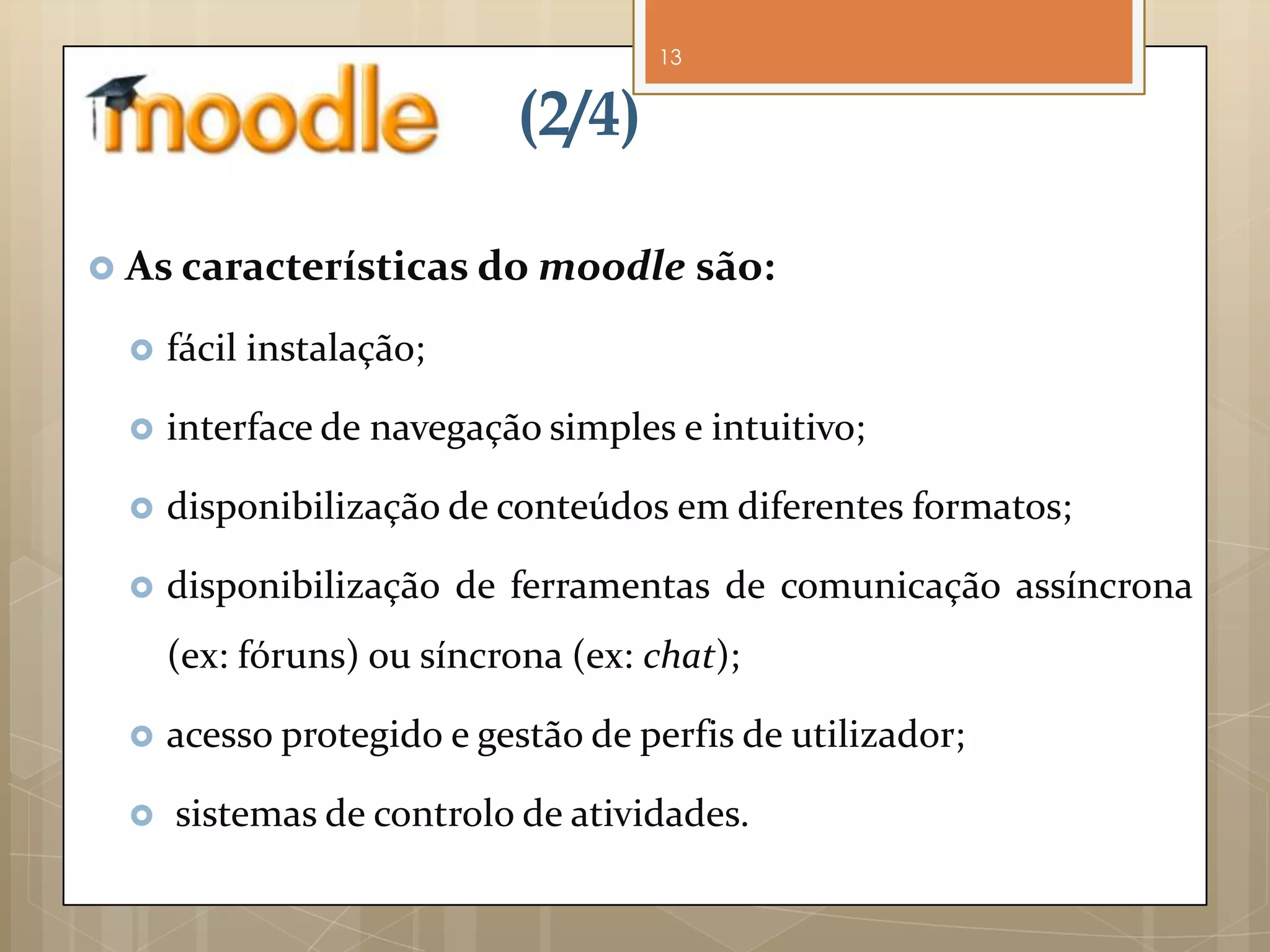 13


                            (2/4)

 As características do moodle são:

     fácil instalação;

     interface de navegação simples e intuitivo;

     disponibilização de conteúdos em diferentes formatos;

     disponibilização de ferramentas de comunicação assíncrona
      (ex: fóruns) ou síncrona (ex: chat);

     acesso protegido e gestão de perfis de utilizador;

     sistemas de controlo de atividades.
 