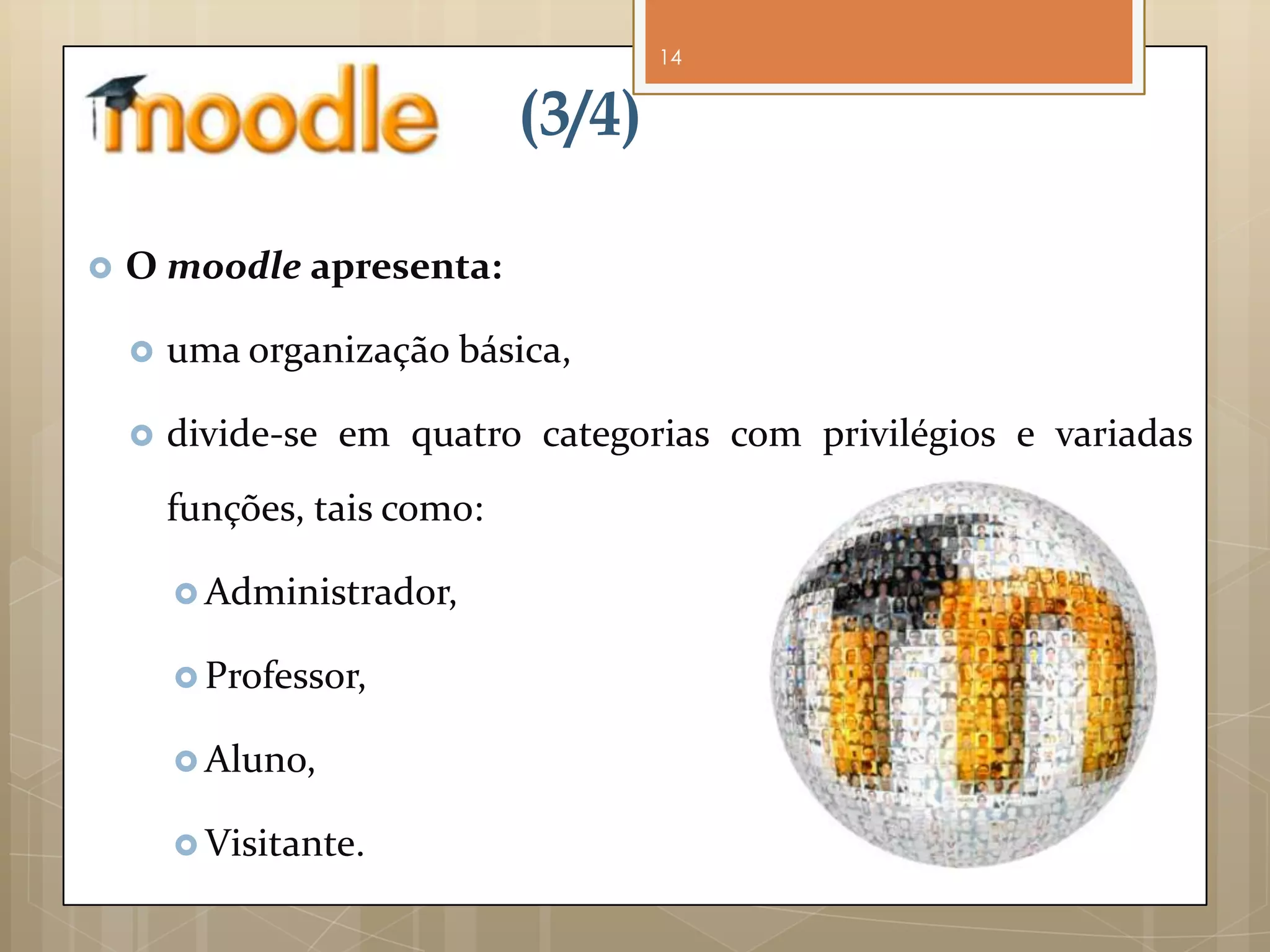 14


                              (3/4)

   O moodle apresenta:

       uma organização básica,

       divide-se em quatro categorias com privilégios e variadas
        funções, tais como:

         Administrador,

         Professor,

         Aluno,

         Visitante.
 