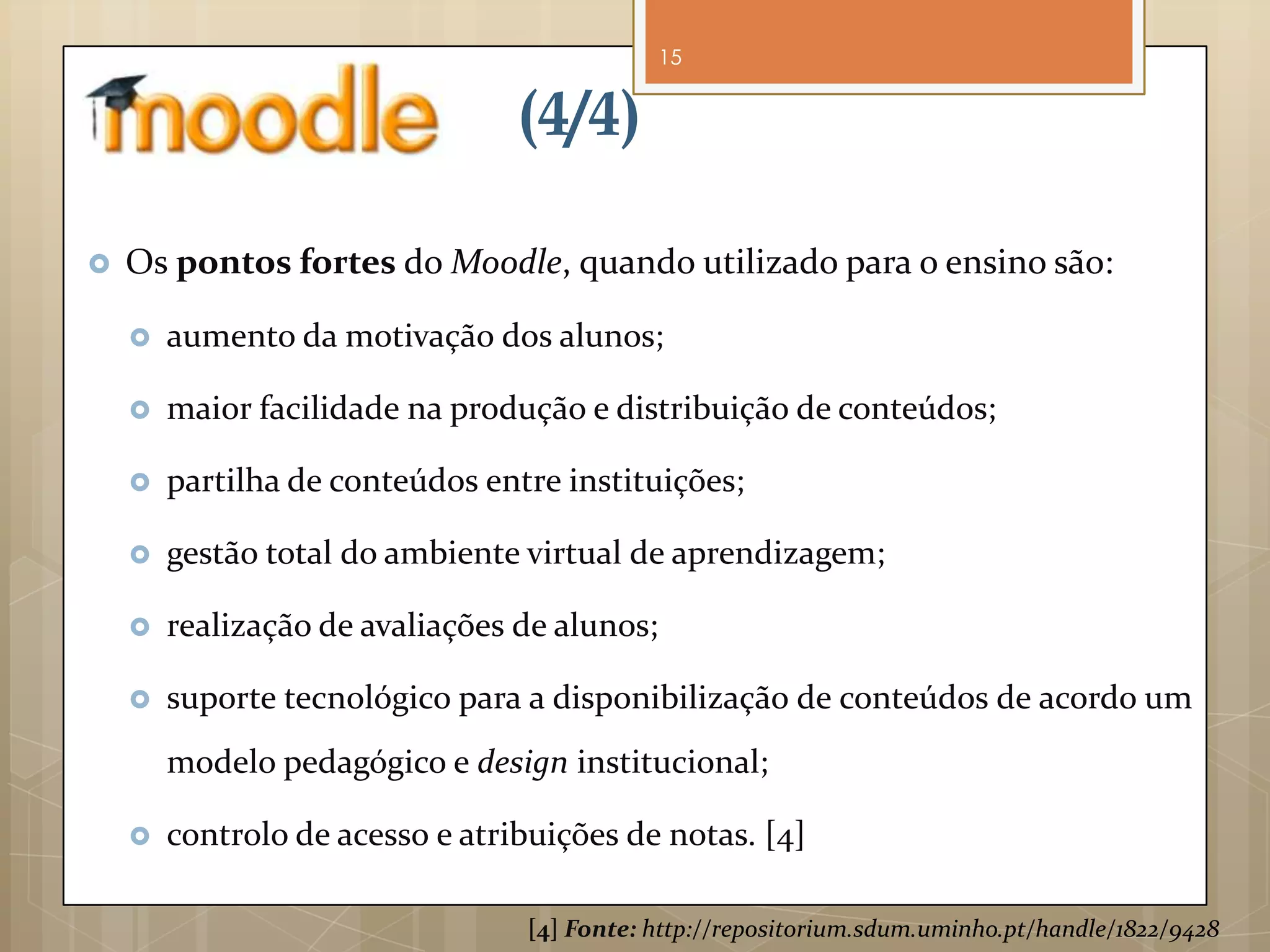 15


                                 (4/4)

   Os pontos fortes do Moodle, quando utilizado para o ensino são:

       aumento da motivação dos alunos;

       maior facilidade na produção e distribuição de conteúdos;

       partilha de conteúdos entre instituições;

       gestão total do ambiente virtual de aprendizagem;

       realização de avaliações de alunos;

       suporte tecnológico para a disponibilização de conteúdos de acordo um
        modelo pedagógico e design institucional;

       controlo de acesso e atribuições de notas. [4]

                                 [4] Fonte: http://repositorium.sdum.uminho.pt/handle/1822/9428
 