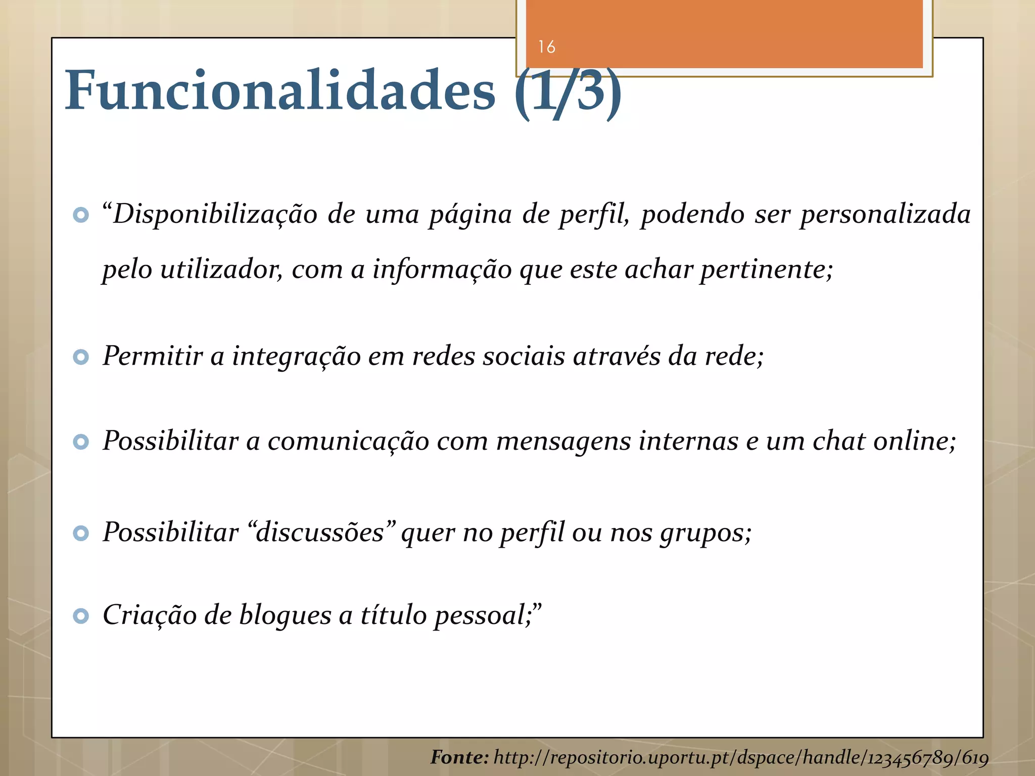 16


Funcionalidades (1/3)
   “Disponibilização de uma página de perfil, podendo ser personalizada
    pelo utilizador, com a informação que este achar pertinente;


   Permitir a integração em redes sociais através da rede;

   Possibilitar a comunicação com mensagens internas e um chat online;


   Possibilitar “discussões” quer no perfil ou nos grupos;

   Criação de blogues a título pessoal;”



                               Fonte: http://repositorio.uportu.pt/dspace/handle/123456789/619
 