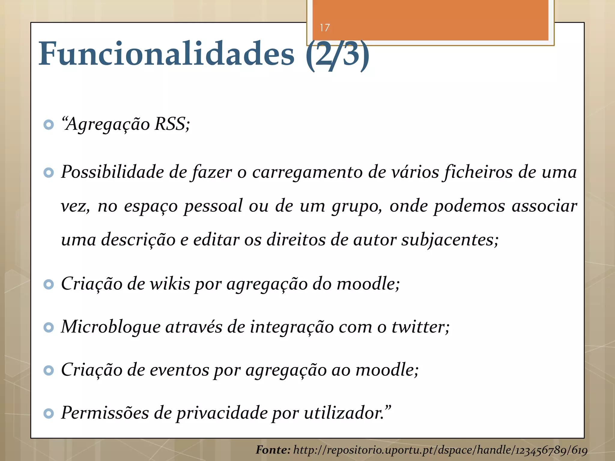 17


Funcionalidades (2/3)
   “Agregação RSS;

   Possibilidade de fazer o carregamento de vários ficheiros de uma
    vez, no espaço pessoal ou de um grupo, onde podemos associar
    uma descrição e editar os direitos de autor subjacentes;

   Criação de wikis por agregação do moodle;

   Microblogue através de integração com o twitter;

   Criação de eventos por agregação ao moodle;

   Permissões de privacidade por utilizador.”
                            Fonte: http://repositorio.uportu.pt/dspace/handle/123456789/619
 