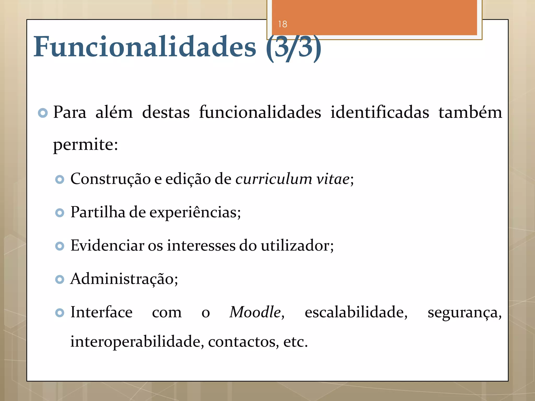 18


Funcionalidades (3/3)

 Para   além destas funcionalidades identificadas também
 permite:
     Construção e edição de curriculum vitae;

     Partilha de experiências;

     Evidenciar os interesses do utilizador;

     Administração;

     Interface   com    o   Moodle,     escalabilidade,   segurança,
      interoperabilidade, contactos, etc.
 