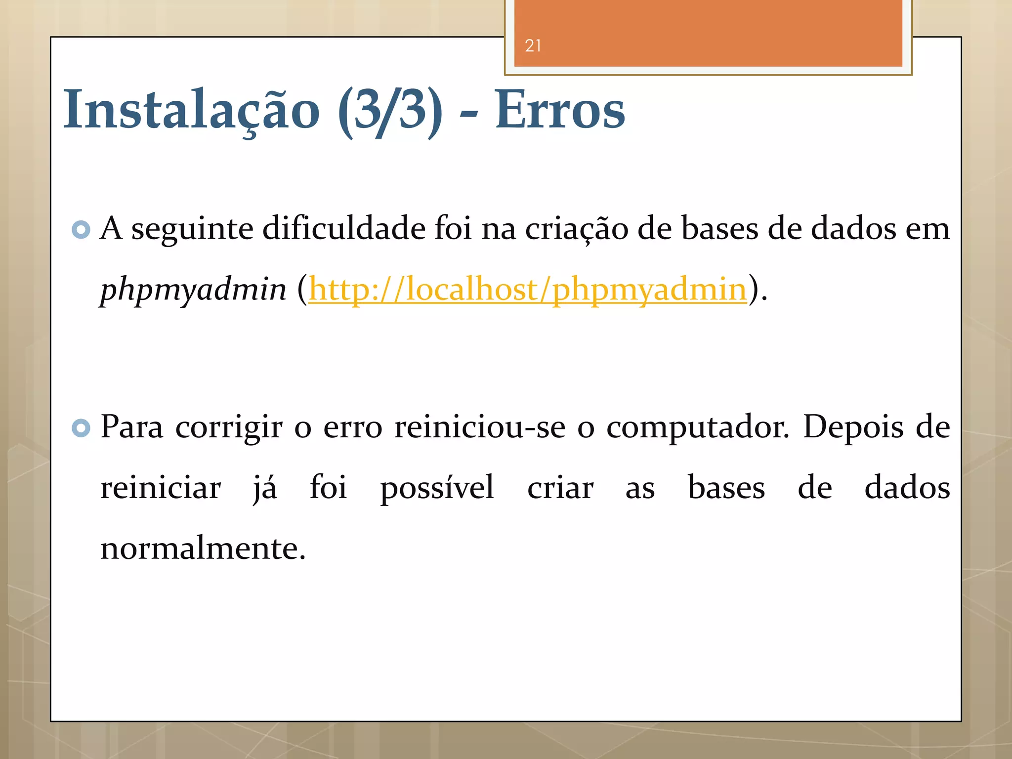 21



Instalação (3/3) - Erros
A   seguinte dificuldade foi na criação de bases de dados em
 phpmyadmin (http://localhost/phpmyadmin).



 Para   corrigir o erro reiniciou-se o computador. Depois de
 reiniciar já foi possível criar as bases de dados
 normalmente.
 