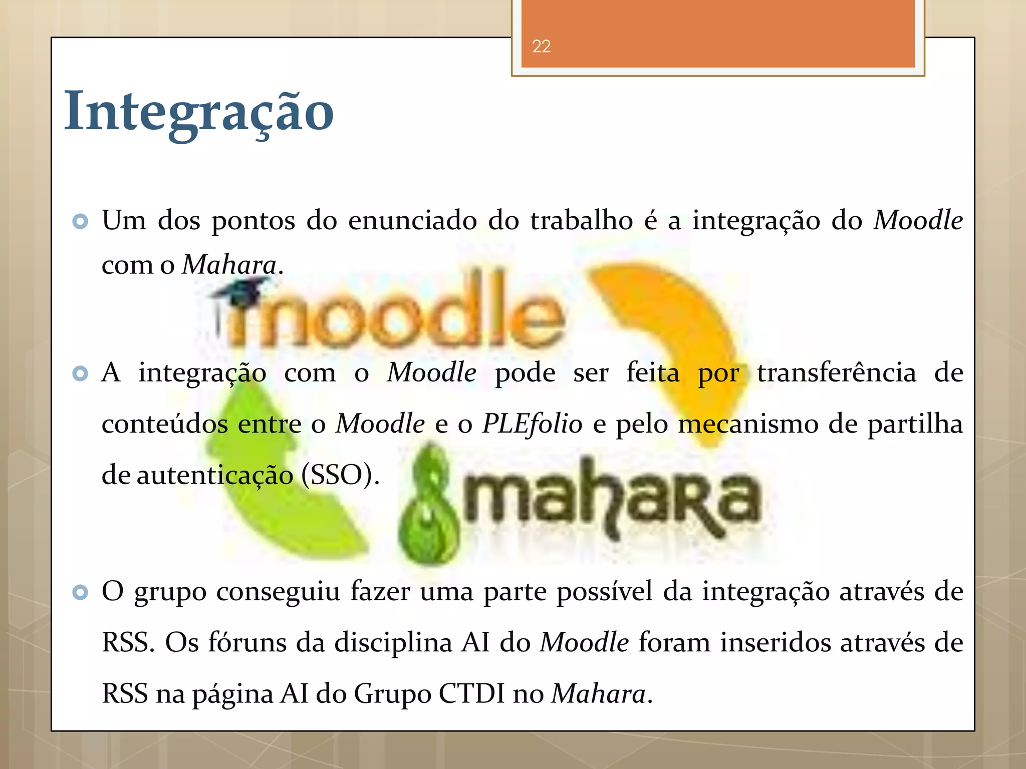 22



Integração
   Um dos pontos do enunciado do trabalho é a integração do Moodle
    com o Mahara.


   A integração com o Moodle pode ser feita por transferência de
    conteúdos entre o Moodle e o PLEfolio e pelo mecanismo de partilha
    de autenticação (SSO).



   O grupo conseguiu fazer uma parte possível da integração através de
    RSS. Os fóruns da disciplina AI do Moodle foram inseridos através de
    RSS na página AI do Grupo CTDI no Mahara.
 