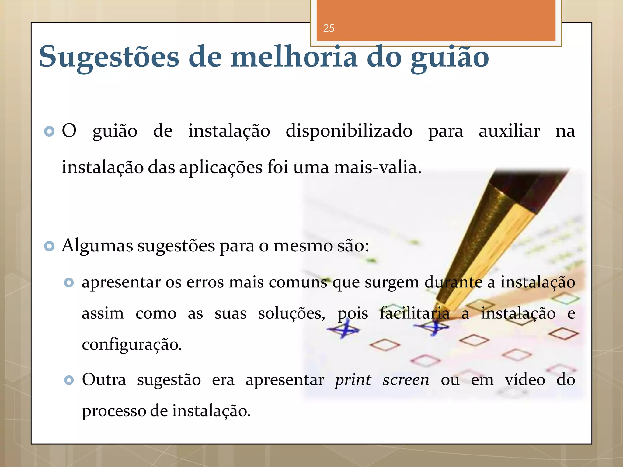 25


Sugestões de melhoria do guião

   O guião de instalação disponibilizado para auxiliar na
    instalação das aplicações foi uma mais-valia.



   Algumas sugestões para o mesmo são:
       apresentar os erros mais comuns que surgem durante a instalação
        assim como as suas soluções, pois facilitaria a instalação e
        configuração.

       Outra sugestão era apresentar print screen ou em vídeo do
        processo de instalação.
 