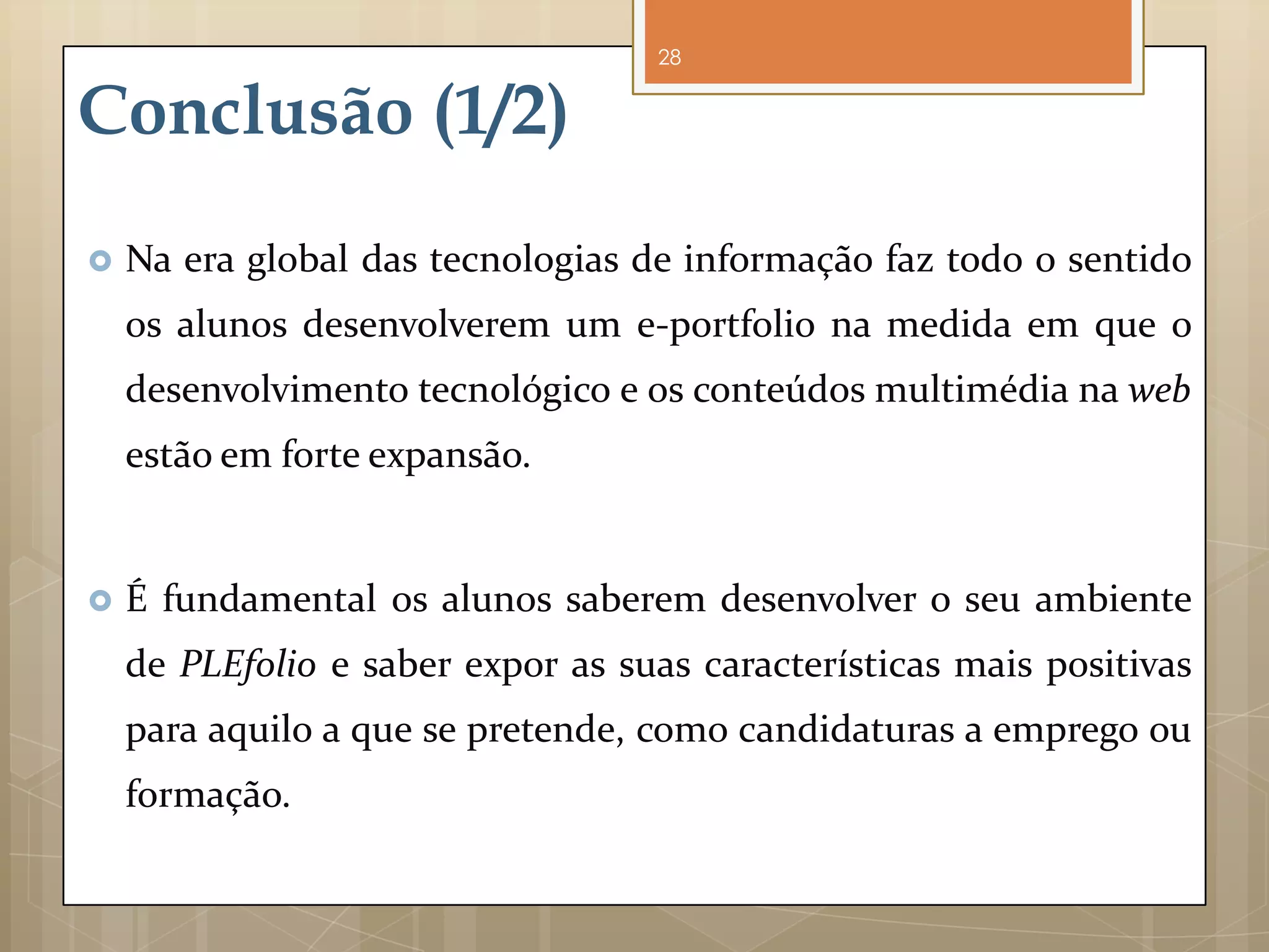 28


Conclusão (1/2)
   Na era global das tecnologias de informação faz todo o sentido
    os alunos desenvolverem um e-portfolio na medida em que o
    desenvolvimento tecnológico e os conteúdos multimédia na web
    estão em forte expansão.


   É fundamental os alunos saberem desenvolver o seu ambiente
    de PLEfolio e saber expor as suas características mais positivas
    para aquilo a que se pretende, como candidaturas a emprego ou
    formação.
 