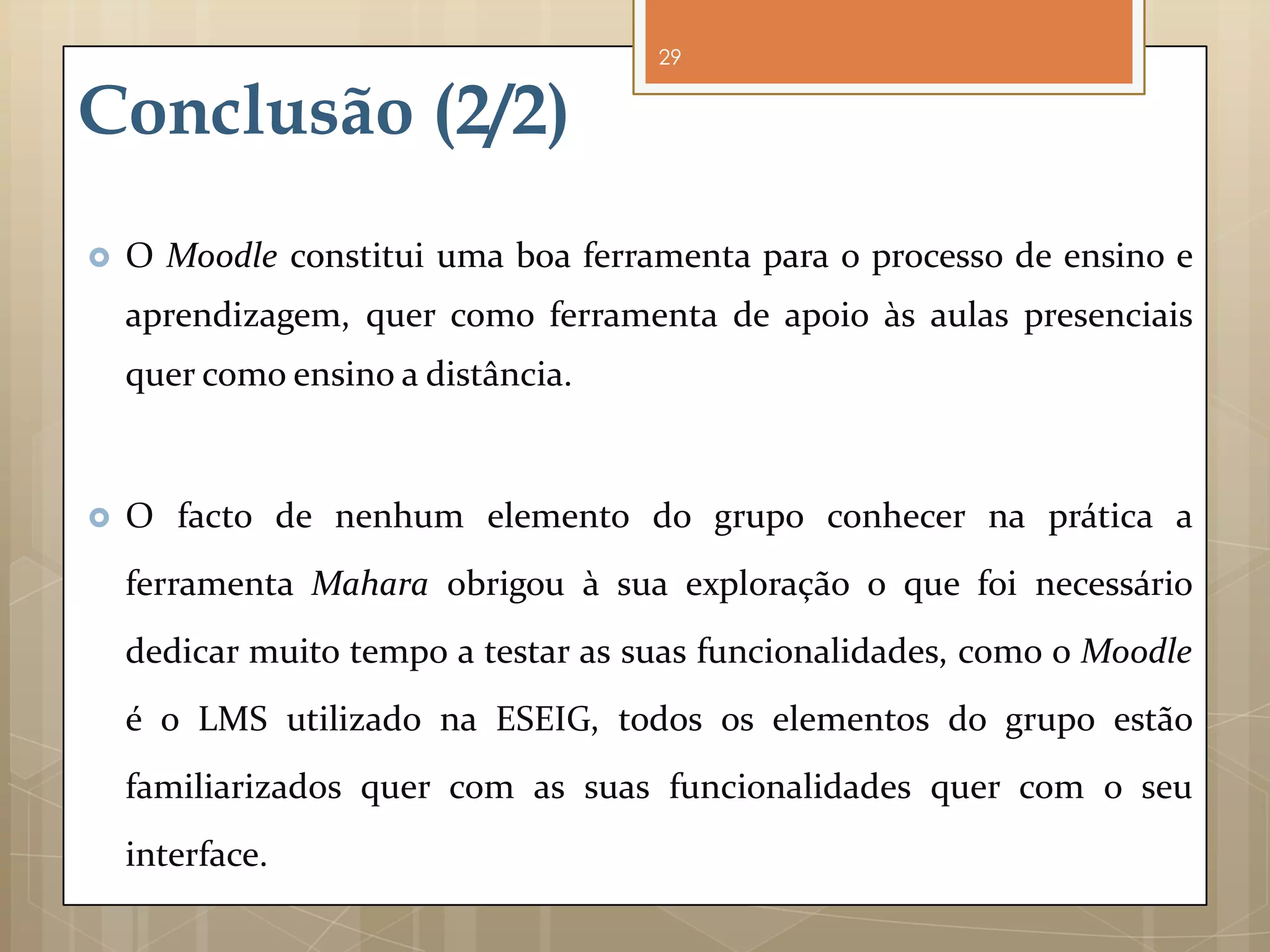 29


Conclusão (2/2)
   O Moodle constitui uma boa ferramenta para o processo de ensino e
    aprendizagem, quer como ferramenta de apoio às aulas presenciais
    quer como ensino a distância.



   O facto de nenhum elemento do grupo conhecer na prática a
    ferramenta Mahara obrigou à sua exploração o que foi necessário
    dedicar muito tempo a testar as suas funcionalidades, como o Moodle
    é o LMS utilizado na ESEIG, todos os elementos do grupo estão
    familiarizados quer com as suas funcionalidades quer com o seu
    interface.
 