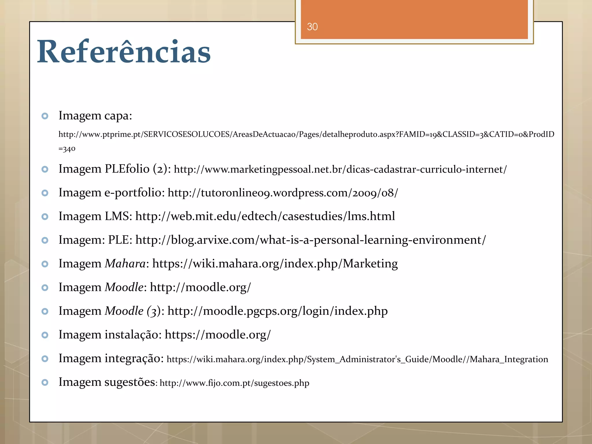 30


Referências
   Imagem capa:
    http://www.ptprime.pt/SERVICOSESOLUCOES/AreasDeActuacao/Pages/detalheproduto.aspx?FAMID=19&CLASSID=3&CATID=0&ProdID
    =340

   Imagem PLEfolio (2): http://www.marketingpessoal.net.br/dicas-cadastrar-curriculo-internet/
   Imagem e-portfolio: http://tutoronline09.wordpress.com/2009/08/
   Imagem LMS: http://web.mit.edu/edtech/casestudies/lms.html
   Imagem: PLE: http://blog.arvixe.com/what-is-a-personal-learning-environment/
   Imagem Mahara: https://wiki.mahara.org/index.php/Marketing
   Imagem Moodle: http://moodle.org/
   Imagem Moodle (3): http://moodle.pgcps.org/login/index.php
   Imagem instalação: https://moodle.org/
   Imagem integração: https://wiki.mahara.org/index.php/System_Administrator's_Guide/Moodle//Mahara_Integration
   Imagem sugestões: http://www.fijo.com.pt/sugestoes.php
 