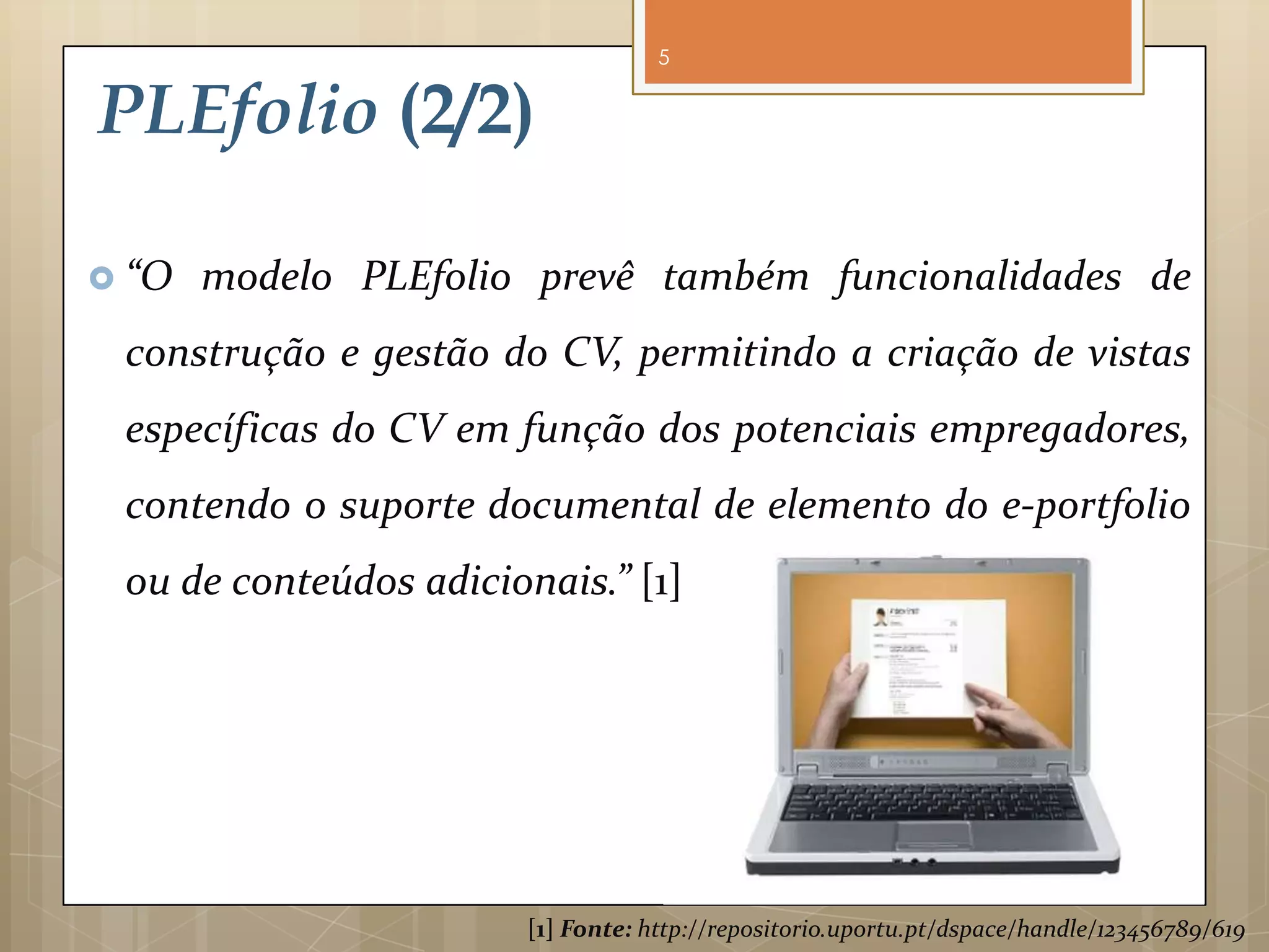 5


PLEfolio (2/2)

 “O   modelo PLEfolio prevê também funcionalidades de
 construção e gestão do CV, permitindo a criação de vistas
 específicas   do    CV       em        função           dos        potenciais
 empregadores, contendo o suporte documental de elemento
 do e-portfolio ou de conteúdos adicionais.” [1]




                        [1] Fonte: http://repositorio.uportu.pt/dspace/handle/123456789/619
 