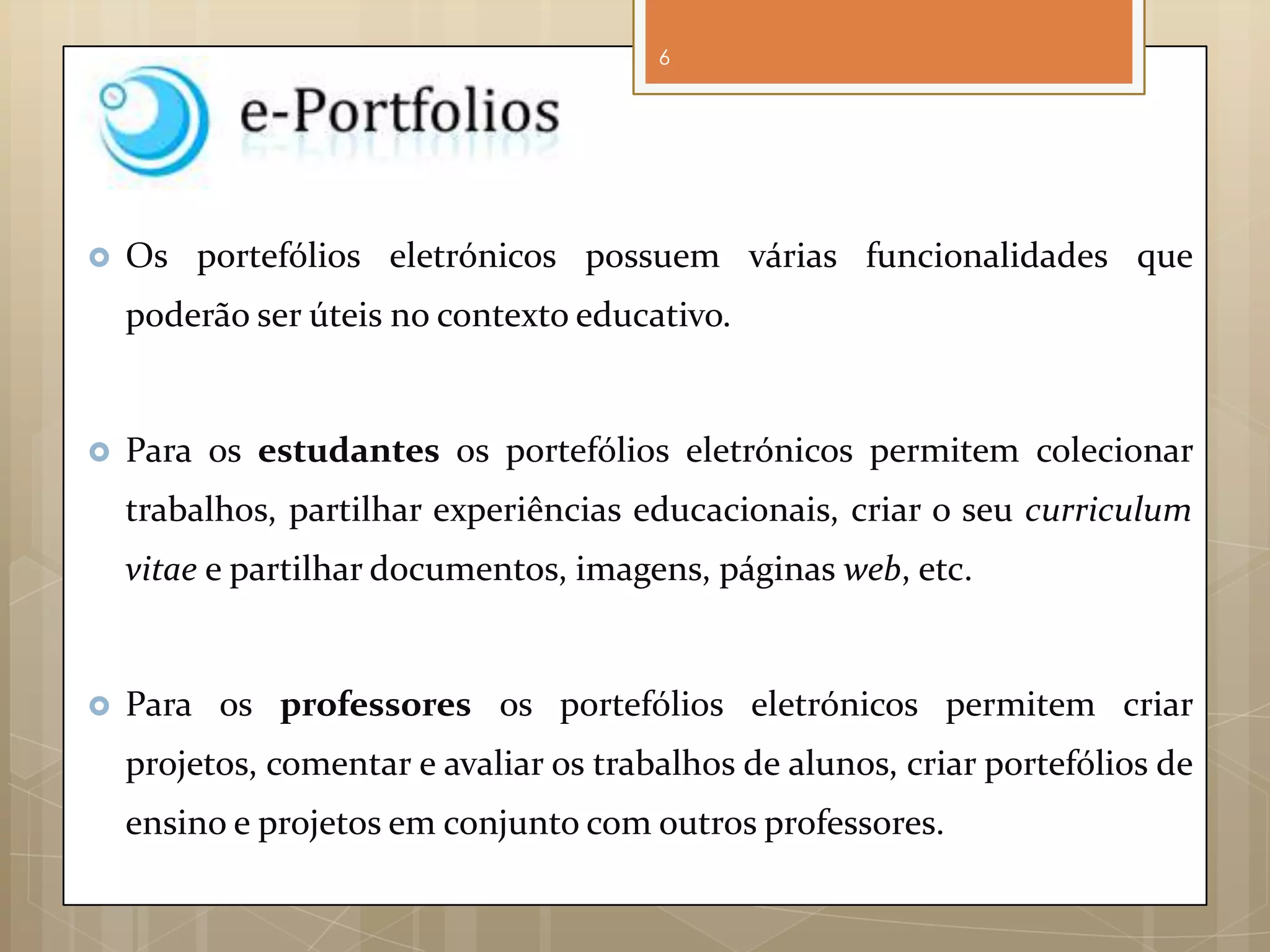 6




   Os portefólios eletrónicos possuem várias funcionalidades que
    poderão ser úteis no contexto educativo.


   Para os estudantes os portefólios eletrónicos permitem colecionar
    trabalhos, partilhar experiências educacionais, criar o seu curriculum
    vitae e partilhar documentos, imagens, páginas web, etc.


   Para os professores os portefólios eletrónicos permitem criar
    projetos, comentar e avaliar os trabalhos de alunos, criar portefólios de
    ensino e projetos em conjunto com outros professores.
 
