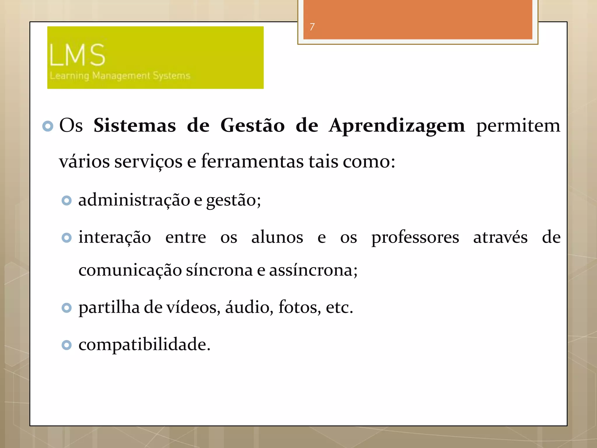 7




 Os   Sistemas de Gestão de Aprendizagem permitem
 vários serviços e ferramentas tais como:
    administração e gestão;

    interação entre os alunos e os professores através de
     comunicação síncrona e assíncrona;

    partilha de vídeos, áudio, fotos, etc.

    compatibilidade.
 