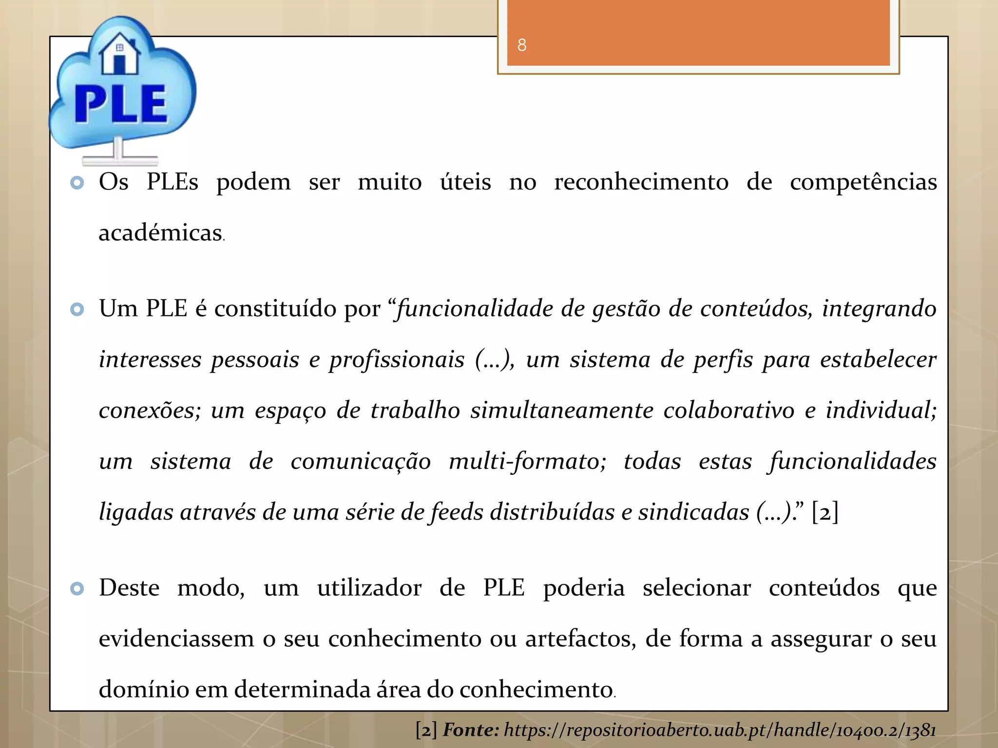 8




   Os PLEs podem ser muito úteis no reconhecimento de competências

    académicas.


   Um PLE é constituído por “funcionalidade de gestão de conteúdos, integrando

    interesses pessoais e profissionais (…), um sistema de perfis para estabelecer

    conexões; um espaço de trabalho simultaneamente colaborativo e individual;

    um sistema de comunicação multi-formato; todas estas funcionalidades

    ligadas através de uma série de feeds distribuídas e sindicadas (…).” [2]


   Deste modo, um utilizador de PLE poderia selecionar conteúdos que

    evidenciassem o seu conhecimento ou artefactos, de forma a assegurar o seu

    domínio em determinada área do conhecimento.
                                   [2] Fonte: https://repositorioaberto.uab.pt/handle/10400.2/1381
 
