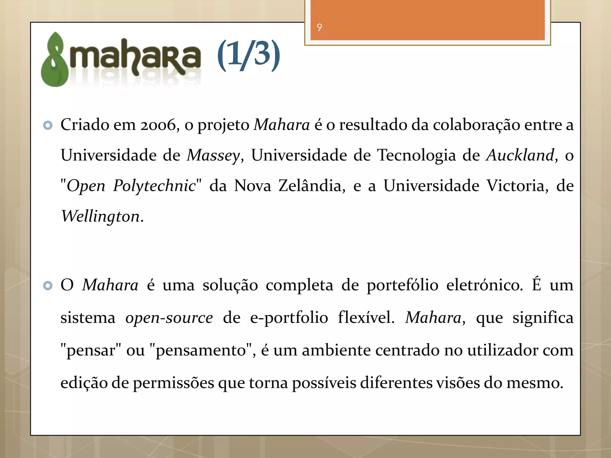 9


                        (1/3)
   Criado em 2006, o projeto Mahara é o resultado da colaboração entre a
    Universidade de Massey, Universidade de Tecnologia de Auckland, o
    "Open Polytechnic" da Nova Zelândia, e a Universidade Victoria, de
    Wellington.



   O Mahara é uma solução completa de portefólio eletrónico. É um
    sistema open-source de e-portfolio flexível. Mahara, que significa
    "pensar" ou "pensamento", é um ambiente centrado no utilizador com
    edição de permissões que torna possíveis diferentes visões do mesmo.
 