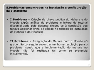 8.Problemas encontrados na instalação e configuração
da plataforma


• I Problema – Criação da chave pública do Mahara e do
  Moodle (Após análise do problema e leitura do tutorial
  disponibilizado pelo docente chegou-se à conclusão que
  faltava adicionar linha de código no ficheiro de instalação
  do Mahara e do Moodle);


• II Problema – Integração do Mahara com o Moodle (O
  grupo não conseguiu encontrar nenhuma resolução para o
  problema, sendo que a implementação do mahara no
  Moodle não foi realizada tal como se pretendia
  inicialmente).



                                                                10
 
