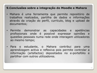 9.Conclusões sobre a integração do Moodle e Mahara

• Mahara é uma ferramenta que permite repositório de
  trabalhos realizados, partilha de dados e informações
  através da criação do perfil, currículo, blog e upload de
  documentos;

• Permite demonstrar as capacidades e apetências
  profissionais onde é possível expressar opiniões e
  questões pessoais numa rede onde interagem utilizadores
  ao mesmo tempo;

• Para o estudante, o Mahara contribui para uma
  aprendizagem activa e reflexiva pois permite controlar a
  informação (artefactos) depositados no e-portefólio e
  partilhar com outros utilizadores.



                                                              11
 