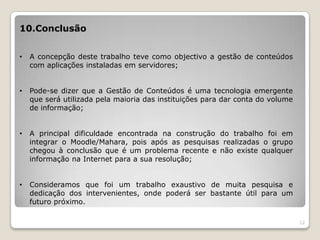 10.Conclusão


•   A concepção deste trabalho teve como objectivo a gestão de conteúdos
    com aplicações instaladas em servidores;


•   Pode-se dizer que a Gestão de Conteúdos é uma tecnologia emergente
    que será utilizada pela maioria das instituições para dar conta do volume
    de informação;


•   A principal dificuldade encontrada na construção do trabalho foi em
    integrar o Moodle/Mahara, pois após as pesquisas realizadas o grupo
    chegou à conclusão que é um problema recente e não existe qualquer
    informação na Internet para a sua resolução;


•   Consideramos que foi um trabalho exaustivo de muita pesquisa e
    dedicação dos intervenientes, onde poderá ser bastante útil para um
    futuro próximo.

                                                                                12
 
