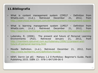 11.Bibliografia

•   What is content management system (CMS)? - Definition from
    WhatIs.com.     (n.d.).  Retrieved    December     21,   2012,   from
    http://searchsoa.techtarget.com/definition/content-management-system

•   What is learning management system (LMS)? - Definition from
    WhatIs.com.     (n.d.).   Retrieved    December     21,   2012,   from
    http://searchcio.techtarget.com/definition/learning-management-system

•   Lubensky, R. (2006). The present and future of Personal Learning
    Environments     (PLE).    Retrieved January   21,   2012,    from
    http://members.optusnet.com.au/rlubensky/2006/12/present-and-
    future-of-personal-learning.html

•   Moodle Definition. (n.d.). Retrieved December        21,   2012,   from
    http://www.techterms.com/definition/moodle

•   KENT, Derrin [et all] - Mahara 1.2 E-Portfolios: Beginner's Guide. Packt
    Publishing 2010. ISBN 13 : 978-1-847199-06-5


                                                                               13
 