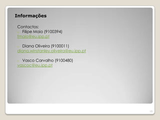 Informações

Contactos:
o Filipe Maio (9100394)
fmaio@eu.ipp.pt

o  Diana Oliveira (9100011)
diana.winstanley.oliveira@eu.ipp.pt

o Vasco Carvalho (9100480)
vascoc@eu.ipp.pt




                                      15
 