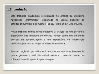 1.Introdução

•   Este trabalho académico é realizado no âmbito da disciplina
    Aplicações     Informáticas,   leccionada   na   Escola     Superior   de
    Estudos Industriais e de Gestão (ESEIG) pelo Eng.º Lino Oliveira.


•   Neste trabalho temos como objectivo a criação de um portefólio
    electrónico que funcione ao mesmo tempo como um ambiente
    pessoal   de    aprendizagem    e   um   repositório   de    informação
    produzida por nós ao longo da nossa licenciatura.


•   Para a criação do portefólio utilizamos o Mahara, uma ferramenta
    que é gratuita e está disponível online e o Moodle que é um
    software livre de apoio à aprendizagem.



                                                                                3
 