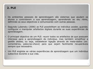 2. PLE


•   Os ambientes pessoais de aprendizagem são sistemas que ajudam os
    alunos a controlarem a sua aprendizagem, aprendendo ao seu ritmo,
    definindo os seus objectivos e comunicando com outras pessoas.

•   Segundo Lubensky (2006) as PLE possibilitam ao indivíduo aceder, guardar,
    configurar e manipular artefactos digitais durante as suas experiências de
    aprendizagem.

•   O principal objectivo de um PLE: reunir todos os artefactos de que possuem
    interesse para a aprendizagem do individuo, mas também simplificar a
    gestão destes, ou seja, estabelecer ligação através de meta-dados (ex:
    comentários, palavras-chave) para que sejam facilmente recuperáveis
    sempre que necessário.

•   Um PLE engloba as várias experiências de aprendizagem que um indivíduo
    subscreve durante a sua vida.



                                                                             4
 