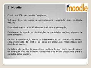 3. Moodle


•   Criado em 2001 por Martin Dougianas;

•   Software livre de apoio à aprendizagem executado num ambiente
    virtual;

•   Disponível em cerca de 75 idiomas, incluindo o português;

•   Plataforma de gestão e distribuição de conteúdos on-line, através de
    uma interface;

•   Facilita a comunicação entre os intervenientes da comunidade escolar
    (disponibilização do chat e de salas de discussão, relacionadas com
    disciplinas, temas);

•   Facilidade de gestão de conteúdos (publicação por parte dos docentes,
    de qualquer tipo de ficheiro, conteúdos que ficam disponíveis para a
    consulta pelos alunos).



                                                                            5
 