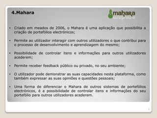 4.Mahara


•   Criado em meados de 2006, o Mahara é uma aplicação que possibilita a
    criação de portefólios electrónicos;

•   Permite ao utilizador interagir com outros utilizadores o que contribui para
    o processo de desenvolvimento e aprendizagem do mesmo;

•   Possibilidade de controlar itens e informações para outros utilizadores
    acederem;

•   Permite receber feedback público ou privado, no seu ambiente;

•   O utilizador pode demonstrar as suas capacidades nesta plataforma, como
    também expressar as suas opiniões e questões pessoais;

•   Uma forma de diferenciar o Mahara de outros sistemas de portefólios
    electrónicos, é a possibilidade de controlar itens e informações do seu
    portefólio para outros utilizadores acederem.


                                                                                   6
 