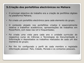 5.Criação dos portefólios electrónicos no Mahara

• O principal objectivo do trabalho era a criação de portfólios digitais
  na plataforma Mahara;

• Foi criado um portefólio electrónico para cada elemento do grupo;

• O conteúdo alojado nos portefólios criados é essencialmente
  relativa a trabalhos académicos, apresentações de trabalhos em
  PowerPoint, com base nas UC’s frequentadas;

• Foi criada uma vista para cada ano e unidade curricular do
  respectivo curso de Ciências e Tecnologias da Documentação e
  Informação e depositados os trabalhos realizados de cada um dos
  membros do grupo;

• Por fim foi configurado o perfil de cada membro e registada
  informação pessoal: País, Cidade, Morada e os contactos pessoais.



                                                                           7
 