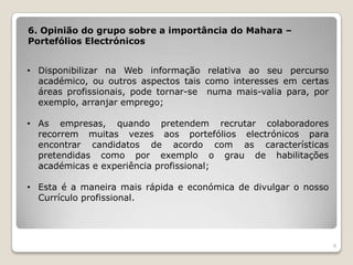 6. Opinião do grupo sobre a importância do Mahara –
Portefólios Electrónicos


• Disponibilizar na Web informação relativa ao seu percurso
  académico, ou outros aspectos tais como interesses em certas
  áreas profissionais, pode tornar-se numa mais-valia para, por
  exemplo, arranjar emprego;

• As empresas, quando pretendem recrutar colaboradores
  recorrem muitas vezes aos portefólios electrónicos para
  encontrar candidatos de acordo com as características
  pretendidas como por exemplo o grau de habilitações
  académicas e experiência profissional;

• Esta é a maneira mais rápida e económica de divulgar o nosso
  Currículo profissional.




                                                                  8
 