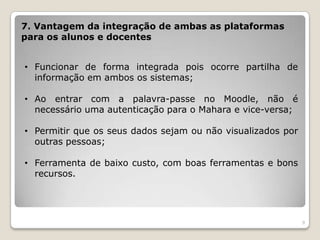 7. Vantagem da integração de ambas as plataformas
para os alunos e docentes


• Funcionar de forma integrada pois ocorre partilha de
  informação em ambos os sistemas;

• Ao entrar com a palavra-passe no Moodle, não é
  necessário uma autenticação para o Mahara e vice-versa;

• Permitir que os seus dados sejam ou não visualizados por
  outras pessoas;

• Ferramenta de baixo custo, com boas ferramentas e bons
  recursos.




                                                             9
 