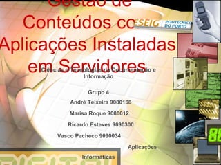 Gestão de
  Conteúdos com
Aplicações Instaladas
    em Servidores
     Ciências e Tecnologias da Documentação e
                    Informação

                     Grupo 4
               André Teixeira 9080168

              Marisa Roque 9080012

              Ricardo Esteves 9090300

          Vasco Pacheco 9090034

                                   Aplicações
                   Informáticas
 