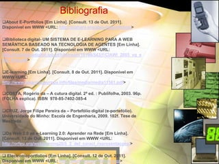 Bibliografia
About E-Portfolios [Em Linha]. [Consult. 13 de Out. 2011].
Disponível em WWW <URL: http://mahara.org/about/eportfolios/>

Biblioteca digital- UM SISTEMA DE E-LEARNING PARA A WEB
SEMÂNTICA BASEADO NA TECNOLOGIA DE AGENTES [Em Linha].
[Consult. 7 de Out. 2011]. Disponível em WWW <URL:
http://bibliotecadigital.ipb.pt/bitstream/10198/543/1/CIAWI_2005_vg_e
mc_final.pdf>

E-learning [Em Linha]. [Consult. 8 de Out. 2011]. Disponível em
WWW <URL:
http://www.elearningeuropa.info/files/media/media11561.pdf>

COSTA, Rogério da – A cutura digital. 2ª ed. : Publifolha, 2003. 96p.
(FOLHA explica). ISBN 978-85-7402-385-4

CRUZ, Jorge Filipe Pereira da – Portefólio digital (e-portefólio).
Universidade do Minho: Escola de Engenharia, 2009. 182f. Tese de
Mestrado.

Da Web 2.0 ao e-Learning 2.0: Aprender na Rede [Em Linha].
[Consult. 13 de Out. 2011]. Disponível em WWW <URL:
http://orfeu.org/weblearning20/5_2_def_caract_representacoes/>

 Electronicportfolios [Em Linha]. [Consult. 12 de Out. 2011].
Disponível em WWW <URL: http://electronicportfolios.org/>
 