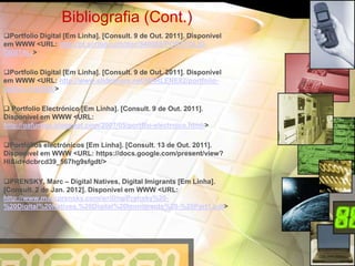 Bibliografia (Cont.)
Portfolio Digital [Em Linha]. [Consult. 9 de Out. 2011]. Disponível
em WWW <URL: http://pt.scribd.com/doc/549088/PORTFOLIO-
DIGITAL/>

Portfolio Digital [Em Linha]. [Consult. 9 de Out. 2011]. Disponível
em WWW <URL: http://www.slideshare.net/MARLENE82/portfolio-
digital-4142565/>

 Portfolio Electrónico [Em Linha]. [Consult. 9 de Out. 2011].
Disponível em WWW <URL:
http://oafurtiga.blogspot.com/2007/05/portflio-electrnico.html/>

Portfólios electrónicos [Em Linha]. [Consult. 13 de Out. 2011].
Disponível em WWW <URL: https://docs.google.com/present/view?
Hl&id=dcbrcd39_567hg9sfgdt/>

PRENSKY, Marc – Digital Natives, Digital Imigrants [Em Linha].
[Consult. 2 de Jan. 2012]. Disponível em WWW <URL:
http://www.marcprensky.com/writing/Prensky%20-
%20Digital%20Natives,%20Digital%20Immigrants%20-%20Part1.pdf>
 
