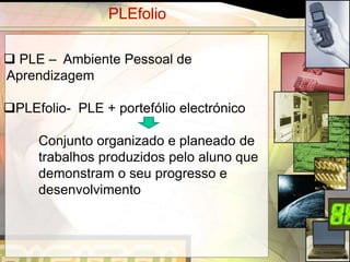 PLEfolio

 PLE – Ambiente Pessoal de
Aprendizagem

PLEfolio- PLE + portefólio electrónico

     Conjunto organizado e planeado de
     trabalhos produzidos pelo aluno que
     demonstram o seu progresso e
     desenvolvimento



                                           4
 