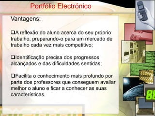 Portfólio Electrónico
Vantagens:

A reflexão do aluno acerca do seu próprio
trabalho, preparando-o para um mercado de
trabalho cada vez mais competitivo;

Identificação precisa dos progressos
alcançados e das dificuldades sentidas;

Facilita o conhecimento mais profundo por
parte dos professores que conseguem avaliar
melhor o aluno e ficar a conhecer as suas
características.


                                              5
 