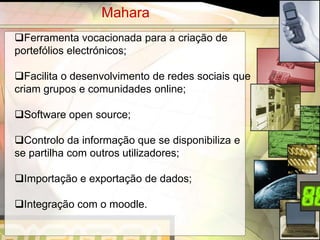 Mahara
Ferramenta vocacionada para a criação de
portefólios electrónicos;

Facilita o desenvolvimento de redes sociais que
criam grupos e comunidades online;

Software open source;

Controlo da informação que se disponibiliza e
se partilha com outros utilizadores;

Importação e exportação de dados;

Integração com o moodle.

                                                   7
 