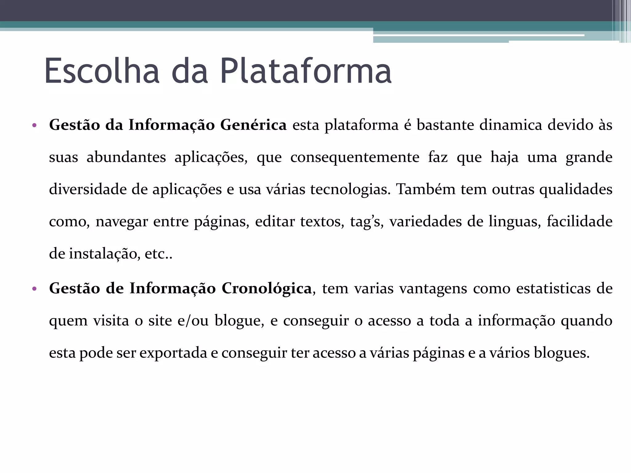 Escolha da Plataforma
• Gestão da Informação Genérica esta plataforma é bastante dinamica devido às
suas abundantes aplicações, que consequentemente faz que haja uma grande
diversidade de aplicações e usa várias tecnologias. Também tem outras qualidades
como, navegar entre páginas, editar textos, tag’s, variedades de linguas, facilidade
de instalação, etc..
• Gestão de Informação Cronológica, tem varias vantagens como estatisticas de
quem visita o site e/ou blogue, e conseguir o acesso a toda a informação quando

esta pode ser exportada e conseguir ter acesso a várias páginas e a vários blogues.

 