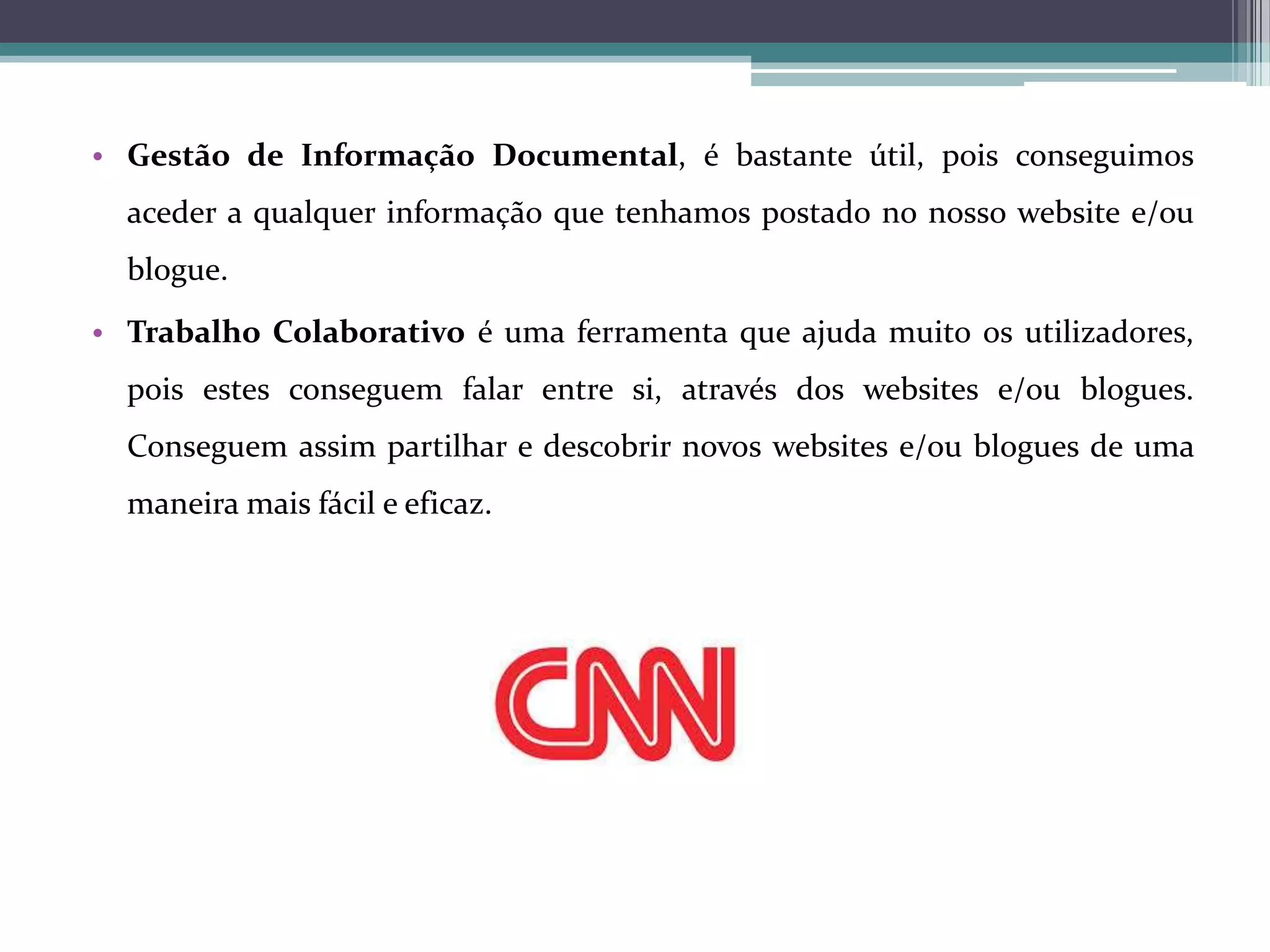 • Gestão de Informação Documental, é bastante útil, pois conseguimos
aceder a qualquer informação que tenhamos postado no nosso website e/ou
blogue.
• Trabalho Colaborativo é uma ferramenta que ajuda muito os utilizadores,
pois estes conseguem falar entre si, através dos websites e/ou blogues.
Conseguem assim partilhar e descobrir novos websites e/ou blogues de uma
maneira mais fácil e eficaz.

 