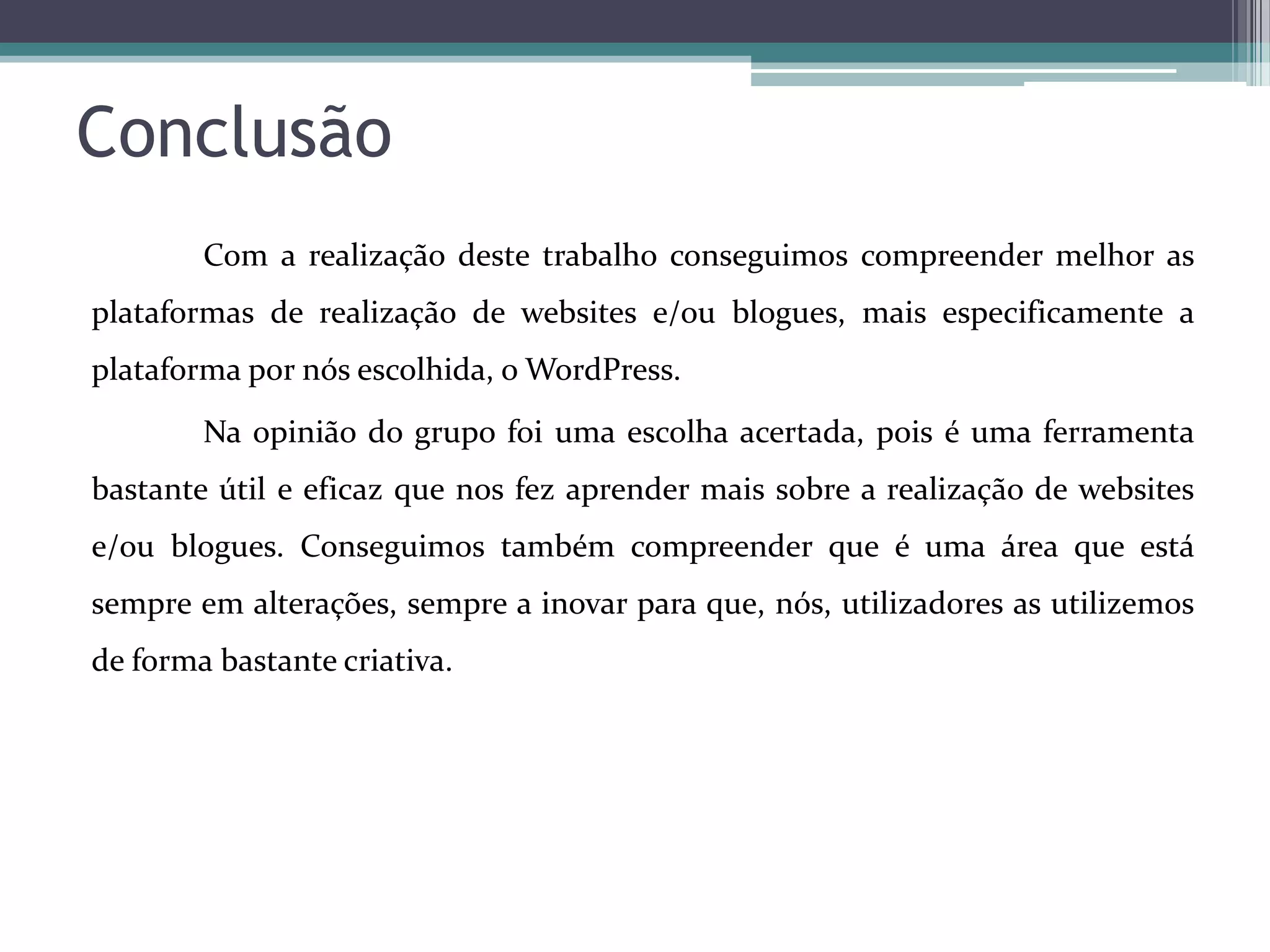 Conclusão
Com a realização deste trabalho conseguimos compreender melhor as
plataformas de realização de websites e/ou blogues, mais especificamente a
plataforma por nós escolhida, o WordPress.

Na opinião do grupo foi uma escolha acertada, pois é uma ferramenta
bastante útil e eficaz que nos fez aprender mais sobre a realização de websites
e/ou blogues. Conseguimos também compreender que é uma área que está
sempre em alterações, sempre a inovar para que, nós, utilizadores as utilizemos
de forma bastante criativa.

 