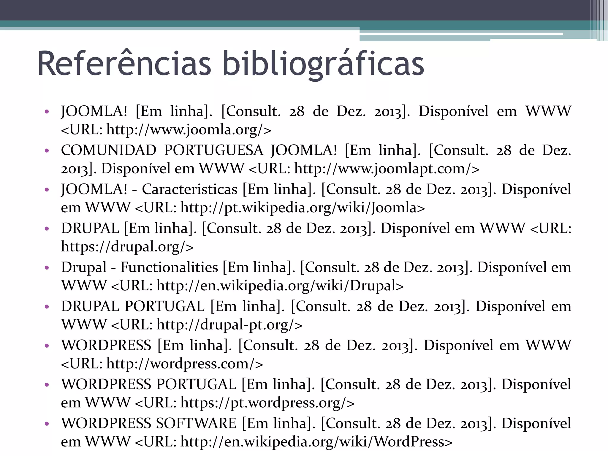 Referências bibliográficas
• JOOMLA! [Em linha]. [Consult. 28 de Dez. 2013]. Disponível em WWW
<URL: http://www.joomla.org/>
• COMUNIDAD PORTUGUESA JOOMLA! [Em linha]. [Consult. 28 de Dez.
2013]. Disponível em WWW <URL: http://www.joomlapt.com/>
• JOOMLA! - Caracteristicas [Em linha]. [Consult. 28 de Dez. 2013]. Disponível
em WWW <URL: http://pt.wikipedia.org/wiki/Joomla>
• DRUPAL [Em linha]. [Consult. 28 de Dez. 2013]. Disponível em WWW <URL:
https://drupal.org/>
• Drupal - Functionalities [Em linha]. [Consult. 28 de Dez. 2013]. Disponível em
WWW <URL: http://en.wikipedia.org/wiki/Drupal>
• DRUPAL PORTUGAL [Em linha]. [Consult. 28 de Dez. 2013]. Disponível em
WWW <URL: http://drupal-pt.org/>
• WORDPRESS [Em linha]. [Consult. 28 de Dez. 2013]. Disponível em WWW
<URL: http://wordpress.com/>
• WORDPRESS PORTUGAL [Em linha]. [Consult. 28 de Dez. 2013]. Disponível
em WWW <URL: https://pt.wordpress.org/>
• WORDPRESS SOFTWARE [Em linha]. [Consult. 28 de Dez. 2013]. Disponível
em WWW <URL: http://en.wikipedia.org/wiki/WordPress>

 