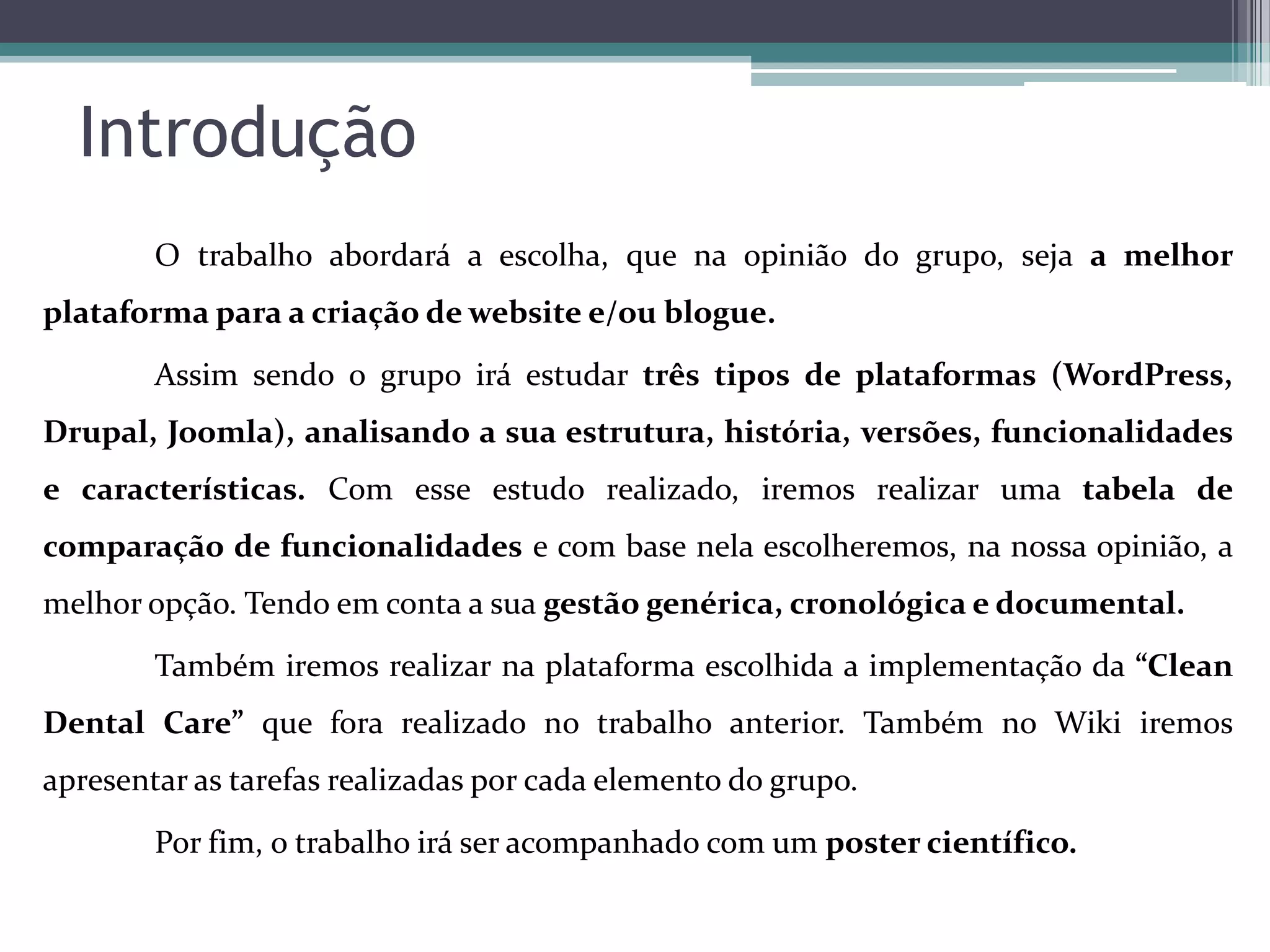 Introdução
O trabalho abordará a escolha, que na opinião do grupo, seja a melhor
plataforma para a criação de website e/ou blogue.
Assim sendo o grupo irá estudar três tipos de plataformas (WordPress,

Drupal, Joomla), analisando a sua estrutura, história, versões, funcionalidades
e características. Com esse estudo realizado, iremos realizar uma tabela de
comparação de funcionalidades e com base nela escolheremos, na nossa opinião, a
melhor opção. Tendo em conta a sua gestão genérica, cronológica e documental.
Também iremos realizar na plataforma escolhida a implementação da “Clean
Dental Care” que fora realizado no trabalho anterior. Também no Wiki iremos
apresentar as tarefas realizadas por cada elemento do grupo.
Por fim, o trabalho irá ser acompanhado com um poster científico.

 