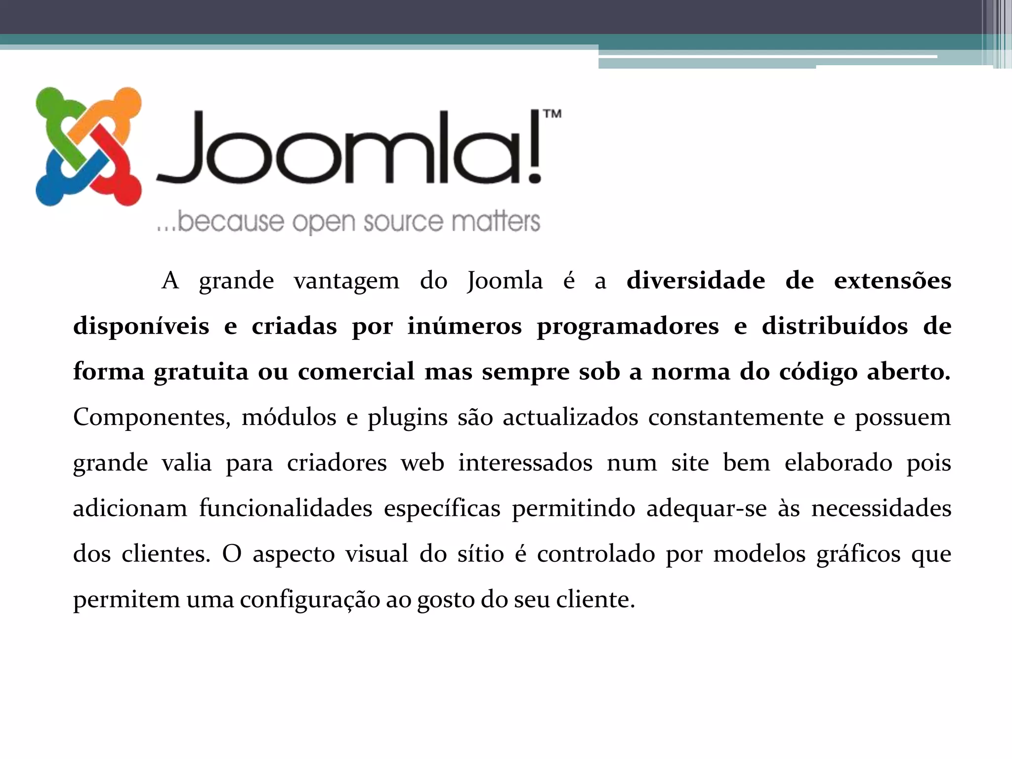A grande vantagem do Joomla é a diversidade de extensões
disponíveis e criadas por inúmeros programadores e distribuídos de
forma gratuita ou comercial mas sempre sob a norma do código aberto.
Componentes, módulos e plugins são actualizados constantemente e possuem
grande valia para criadores web interessados num site bem elaborado pois
adicionam funcionalidades específicas permitindo adequar-se às necessidades
dos clientes. O aspecto visual do sítio é controlado por modelos gráficos que
permitem uma configuração ao gosto do seu cliente.

 