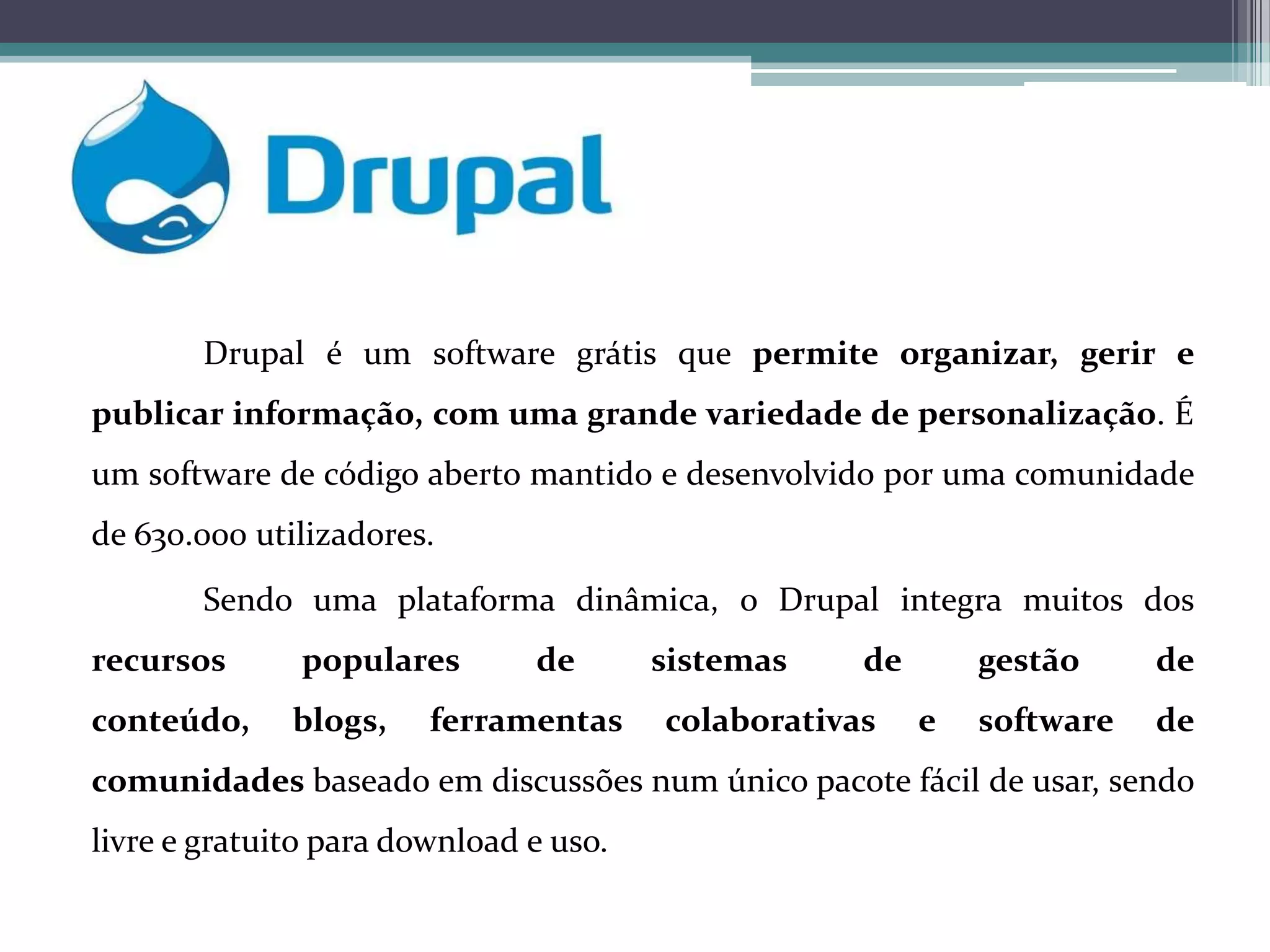 Drupal é um software grátis que permite organizar, gerir e
publicar informação, com uma grande variedade de personalização. É
um software de código aberto mantido e desenvolvido por uma comunidade
de 630.000 utilizadores.
Sendo uma plataforma dinâmica, o Drupal integra muitos dos
recursos

populares

conteúdo,

blogs,

de

ferramentas

sistemas

de

colaborativas

gestão
e

de

software

de

comunidades baseado em discussões num único pacote fácil de usar, sendo
livre e gratuito para download e uso.

 