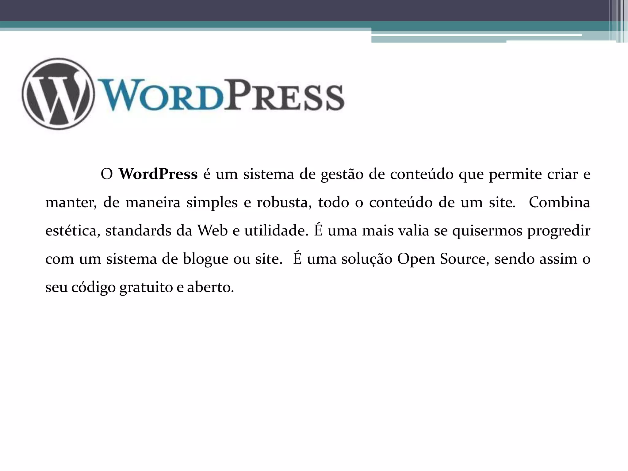 O WordPress é um sistema de gestão de conteúdo que permite criar e
manter, de maneira simples e robusta, todo o conteúdo de um site. Combina
estética, standards da Web e utilidade. É uma mais valia se quisermos progredir
com um sistema de blogue ou site. É uma solução Open Source, sendo assim o
seu código gratuito e aberto.

 